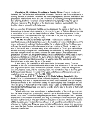 (Revelation 22:14.) Glory Gives Way to Greater Glory.--There is no discord
between the Old Testament and the New. In the Old Testament we find the gospel of a
coming Saviour; in the New Testament we have the gospel of a Saviour revealed as the
prophecies had foretold. While the Old Testament is constantly pointing forward to the
true offering, the New Testament shows that the Saviour prefigured by the typical
offerings has come. The dim glory of the Jewish age has been succeeded by the
brighter, clearer glory of the Christian age.
1096
But not once has Christ stated that His coming destroyed the claims of God's law. On
the contrary, in the very last message to His church, by way of Patmos, He pronounces
a benediction upon those who keep His Father's law: "Blessed are they that do his
commandments, that they may have right to the tree of life, and may enter in through
the gates into the city" (ST July 29, 1886).
7-17. The Moral Law Glorified by Christ.--The types and shadows of the
sacrificial service, with the prophecies, gave the Israelites a veiled, indistinct view of the
mercy and grace to be brought to the world by the revelation of Christ. To Moses was
unfolded the significance of the types and shadows pointing to Christ. He saw to the
end of that which was to be done away when, at the death of Christ, type met antitype.
He saw that only through Christ can man keep the moral law. By transgression of this
law man brought sin into the world, and with sin came death. Christ became the
propitiation for man's sin. He proffered His perfection of character in the place of man's
sinfulness. He took upon Himself the curse of disobedience. The sacrifices and
offerings pointed forward to the sacrifice He was to make. The slain lamb typified the
Lamb that was to take away the sin of the world.
It was seeing the object of that which was to be done away, seeing Christ as
revealed in the law, that illumined the face of Moses. The ministration of the law, written
and engraved in stone, was a ministration of death. Without Christ, the transgressor
was left under its curse, with no hope of pardon. The ministration had of itself no glory,
but the promised Saviour, revealed in the types and shadows of the ceremonial law,
made the moral law glorious (RH April 22, 1902).
7-18 (Romans 3:31; 7:7; Galatians 3:13). Christ's Glory Revealed in His
Law.--Christ bore the curse of the law, suffering its penalty, carrying to completion the
plan whereby man was to be placed where he could keep God's law, and be accepted
through the merits of the Redeemer; and by His sacrifice glory was shed upon the law.
Then the glory of that which is not to be done away--God's law of ten commandments,
His standard of righteousness--was plainly seen by all who saw to the end of that which
was done away.
"We all, with open face beholding as in a glass the glory of the Lord, are changed
into the same image from glory to glory even as by the Spirit of the Lord." Christ is the
sinner's advocate. Those who accept His gospel behold Him with open face. They see
the relation of His mission to the law, and they acknowledge God's wisdom and glory as
revealed by the Saviour. The glory of Christ is revealed in the law, which is a transcript
of His character, and His transforming efficacy is felt upon the soul until men become
changed to His likeness. They are made partakers of the divine nature, and grow more
and more like their Saviour, advancing step by step in conformity to the will of God, till
they reach perfection.
 