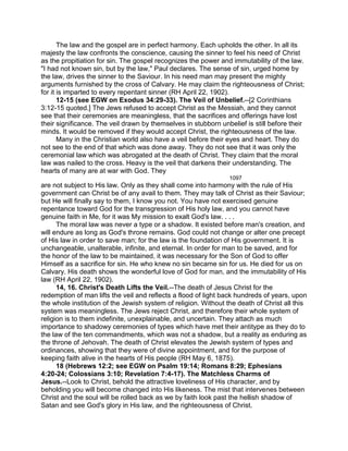 The law and the gospel are in perfect harmony. Each upholds the other. In all its
majesty the law confronts the conscience, causing the sinner to feel his need of Christ
as the propitiation for sin. The gospel recognizes the power and immutability of the law.
"I had not known sin, but by the law," Paul declares. The sense of sin, urged home by
the law, drives the sinner to the Saviour. In his need man may present the mighty
arguments furnished by the cross of Calvary. He may claim the righteousness of Christ;
for it is imparted to every repentant sinner (RH April 22, 1902).
12-15 (see EGW on Exodus 34:29-33). The Veil of Unbelief.--[2 Corinthians
3:12-15 quoted.] The Jews refused to accept Christ as the Messiah, and they cannot
see that their ceremonies are meaningless, that the sacrifices and offerings have lost
their significance. The veil drawn by themselves in stubborn unbelief is still before their
minds. It would be removed if they would accept Christ, the righteousness of the law.
Many in the Christian world also have a veil before their eyes and heart. They do
not see to the end of that which was done away. They do not see that it was only the
ceremonial law which was abrogated at the death of Christ. They claim that the moral
law was nailed to the cross. Heavy is the veil that darkens their understanding. The
hearts of many are at war with God. They
1097
are not subject to His law. Only as they shall come into harmony with the rule of His
government can Christ be of any avail to them. They may talk of Christ as their Saviour;
but He will finally say to them, I know you not. You have not exercised genuine
repentance toward God for the transgression of His holy law, and you cannot have
genuine faith in Me, for it was My mission to exalt God's law. . . .
The moral law was never a type or a shadow. It existed before man's creation, and
will endure as long as God's throne remains. God could not change or alter one precept
of His law in order to save man; for the law is the foundation of His government. It is
unchangeable, unalterable, infinite, and eternal. In order for man to be saved, and for
the honor of the law to be maintained, it was necessary for the Son of God to offer
Himself as a sacrifice for sin. He who knew no sin became sin for us. He died for us on
Calvary. His death shows the wonderful love of God for man, and the immutability of His
law (RH April 22, 1902).
14, 16. Christ's Death Lifts the Veil.--The death of Jesus Christ for the
redemption of man lifts the veil and reflects a flood of light back hundreds of years, upon
the whole institution of the Jewish system of religion. Without the death of Christ all this
system was meaningless. The Jews reject Christ, and therefore their whole system of
religion is to them indefinite, unexplainable, and uncertain. They attach as much
importance to shadowy ceremonies of types which have met their antitype as they do to
the law of the ten commandments, which was not a shadow, but a reality as enduring as
the throne of Jehovah. The death of Christ elevates the Jewish system of types and
ordinances, showing that they were of divine appointment, and for the purpose of
keeping faith alive in the hearts of His people (RH May 6, 1875).
18 (Hebrews 12:2; see EGW on Psalm 19:14; Romans 8:29; Ephesians
4:20-24; Colossians 3:10; Revelation 7:4-17). The Matchless Charms of
Jesus.--Look to Christ, behold the attractive loveliness of His character, and by
beholding you will become changed into His likeness. The mist that intervenes between
Christ and the soul will be rolled back as we by faith look past the hellish shadow of
Satan and see God's glory in His law, and the righteousness of Christ.
 