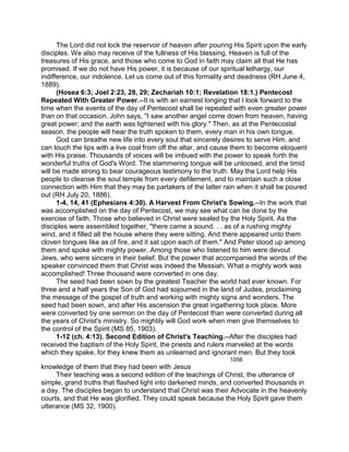 The Lord did not lock the reservoir of heaven after pouring His Spirit upon the early
disciples. We also may receive of the fullness of His blessing. Heaven is full of the
treasures of His grace, and those who come to God in faith may claim all that He has
promised. If we do not have His power, it is because of our spiritual lethargy, our
indifference, our indolence. Let us come out of this formality and deadness (RH June 4,
1889).
(Hosea 6:3; Joel 2:23, 28, 29; Zechariah 10:1; Revelation 18:1.) Pentecost
Repeated With Greater Power.--It is with an earnest longing that I look forward to the
time when the events of the day of Pentecost shall be repeated with even greater power
than on that occasion. John says, "I saw another angel come down from heaven, having
great power; and the earth was lightened with his glory." Then, as at the Pentecostal
season, the people will hear the truth spoken to them, every man in his own tongue.
God can breathe new life into every soul that sincerely desires to serve Him, and
can touch the lips with a live coal from off the altar, and cause them to become eloquent
with His praise. Thousands of voices will be imbued with the power to speak forth the
wonderful truths of God's Word. The stammering tongue will be unloosed, and the timid
will be made strong to bear courageous testimony to the truth. May the Lord help His
people to cleanse the soul temple from every defilement, and to maintain such a close
connection with Him that they may be partakers of the latter rain when it shall be poured
out (RH July 20, 1886).
1-4, 14, 41 (Ephesians 4:30). A Harvest From Christ's Sowing.--In the work that
was accomplished on the day of Pentecost, we may see what can be done by the
exercise of faith. Those who believed in Christ were sealed by the Holy Spirit. As the
disciples were assembled together, "there came a sound. . . as of a rushing mighty
wind, and it filled all the house where they were sitting. And there appeared unto them
cloven tongues like as of fire, and it sat upon each of them." And Peter stood up among
them and spoke with mighty power. Among those who listened to him were devout
Jews, who were sincere in their belief. But the power that accompanied the words of the
speaker convinced them that Christ was indeed the Messiah. What a mighty work was
accomplished! Three thousand were converted in one day.
The seed had been sown by the greatest Teacher the world had ever known. For
three and a half years the Son of God had sojourned in the land of Judea, proclaiming
the message of the gospel of truth and working with mighty signs and wonders. The
seed had been sown, and after His ascension the great ingathering took place. More
were converted by one sermon on the day of Pentecost than were converted during all
the years of Christ's ministry. So mightily will God work when men give themselves to
the control of the Spirit (MS 85, 1903).
1-12 (ch. 4:13). Second Edition of Christ's Teaching.--After the disciples had
received the baptism of the Holy Spirit, the priests and rulers marveled at the words
which they spake, for they knew them as unlearned and ignorant men. But they took
1056
knowledge of them that they had been with Jesus
Their teaching was a second edition of the teachings of Christ, the utterance of
simple, grand truths that flashed light into darkened minds, and converted thousands in
a day. The disciples began to understand that Christ was their Advocate in the heavenly
courts, and that He was glorified. They could speak because the Holy Spirit gave them
utterance (MS 32, 1900).
 
