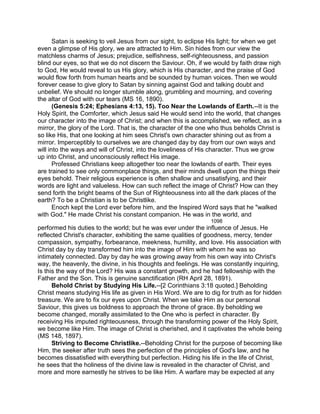 Satan is seeking to veil Jesus from our sight, to eclipse His light; for when we get
even a glimpse of His glory, we are attracted to Him. Sin hides from our view the
matchless charms of Jesus; prejudice, selfishness, self-righteousness, and passion
blind our eyes, so that we do not discern the Saviour. Oh, if we would by faith draw nigh
to God, He would reveal to us His glory, which is His character, and the praise of God
would flow forth from human hearts and be sounded by human voices. Then we would
forever cease to give glory to Satan by sinning against God and talking doubt and
unbelief. We should no longer stumble along, grumbling and mourning, and covering
the altar of God with our tears (MS 16, 1890).
(Genesis 5:24; Ephesians 4:13, 15). Too Near the Lowlands of Earth.--It is the
Holy Spirit, the Comforter, which Jesus said He would send into the world, that changes
our character into the image of Christ; and when this is accomplished, we reflect, as in a
mirror, the glory of the Lord. That is, the character of the one who thus beholds Christ is
so like His, that one looking at him sees Christ's own character shining out as from a
mirror. Imperceptibly to ourselves we are changed day by day from our own ways and
will into the ways and will of Christ, into the loveliness of His character. Thus we grow
up into Christ, and unconsciously reflect His image.
Professed Christians keep altogether too near the lowlands of earth. Their eyes
are trained to see only commonplace things, and their minds dwell upon the things their
eyes behold. Their religious experience is often shallow and unsatisfying, and their
words are light and valueless. How can such reflect the image of Christ? How can they
send forth the bright beams of the Sun of Righteousness into all the dark places of the
earth? To be a Christian is to be Christlike.
Enoch kept the Lord ever before him, and the Inspired Word says that he "walked
with God." He made Christ his constant companion. He was in the world, and
1098
performed his duties to the world; but he was ever under the influence of Jesus. He
reflected Christ's character, exhibiting the same qualities of goodness, mercy, tender
compassion, sympathy, forbearance, meekness, humility, and love. His association with
Christ day by day transformed him into the image of Him with whom he was so
intimately connected. Day by day he was growing away from his own way into Christ's
way, the heavenly, the divine, in his thoughts and feelings. He was constantly inquiring,
Is this the way of the Lord? His was a constant growth, and he had fellowship with the
Father and the Son. This is genuine sanctification (RH April 28, 1891).
Behold Christ by Studying His Life.--[2 Corinthians 3:18 quoted.] Beholding
Christ means studying His life as given in His Word. We are to dig for truth as for hidden
treasure. We are to fix our eyes upon Christ. When we take Him as our personal
Saviour, this gives us boldness to approach the throne of grace. By beholding we
become changed, morally assimilated to the One who is perfect in character. By
receiving His imputed righteousness, through the transforming power of the Holy Spirit,
we become like Him. The image of Christ is cherished, and it captivates the whole being
(MS 148, 1897).
Striving to Become Christlike.--Beholding Christ for the purpose of becoming like
Him, the seeker after truth sees the perfection of the principles of God's law, and he
becomes dissatisfied with everything but perfection. Hiding his life in the life of Christ,
he sees that the holiness of the divine law is revealed in the character of Christ, and
more and more earnestly he strives to be like Him. A warfare may be expected at any
 