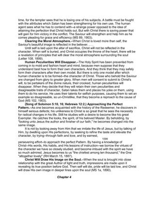 time, for the tempter sees that he is losing one of his subjects. A battle must be fought
with the attributes which Satan has been strengthening for his own use. The human
agent sees what he has to contend with--a strange power opposed to the idea of
attaining the perfection that Christ holds out. But with Christ there is saving power that
will gain for him victory in the conflict. The Saviour will strengthen and help him as he
comes pleading for grace and efficiency (MS 89, 1903).
Clearing the Moral Atmosphere.--When Christ is loved more than self, the
Saviour's beautiful image is reflected in the believer. . . .
Until self is laid upon the altar of sacrifice, Christ will not be reflected in the
character. When self is buried, and Christ occupies the throne of the heart, there will be
a revelation of principles that will clear the moral atmosphere surrounding the soul
(Letter 108, 1899).
Human Peculiarities Will Disappear.--The Holy Spirit has been prevented from
coming in to mold and fashion heart and mind, because men suppose that they
understand best how to form their own characters. And they think that they may safely
form their characters after their own model. But there is only one model after which
human character is to be formed--the character of Christ. Those who behold the Saviour
are changed from glory to greater glory. When men will consent to submit to Christ's
will, to be partakers of the divine nature, their crooked, human peculiarities will
disappear. When they decide that they will retain their own peculiarities and
disagreeable traits of character, Satan takes them and places his yoke on them, using
them to do his service. He uses their talents for selfish purposes, causing them to set an
example so disagreeable, so un-Christlike, that they become a reproach to the cause of
God (MS 102, 1903).
(Song of Solomon 5:10, 16; Hebrews 12:2.) Approaching the Perfect
Pattern.--As one becomes acquainted with the history of the Redeemer, he discovers in
himself serious defects; his unlikeness to Christ is so great that he sees the necessity
for radical changes in his life. Still he studies with a desire to become like his great
Exemplar. He catches the looks, the spirit, of his beloved Master. By beholding, by
"looking unto Jesus the author and finisher of our faith," he becomes changed into the
same image.
It is not by looking away from Him that we imitate the life of Jesus, but by talking of
Him, by dwelling upon His perfections, by seeking to refine the taste and elevate the
character, by trying--through faith and love, and by earnest,
1099
persevering effort--to approach the perfect Pattern. By having a knowledge of
Christ--His words, His habits, and His lessons of instruction--we borrow the virtues of
the character we have so closely studied, and become imbued with the spirit we have
so much admired. Jesus becomes to us "the chiefest among ten thousand," the One
"altogether lovely" (RH March 15, 1887).
Christ Will Draw His Image on the Soul.--When the soul is brought into close
relationship with the great Author of light and truth, impressions are made upon it
revealing its true position before God. Then self will die, pride will be laid low, and Christ
will draw His own image in deeper lines upon the soul (MS 1a, 1890).
Chapter 4
 