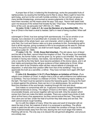 A proper fear of God, in believing His threatenings, works the peaceable fruits of
righteousness, by causing the trembling soul to flee to Jesus. Many ought to have this
spirit today, and turn to the Lord with humble contrition, for the Lord has not given so
many terrible threatenings, pronounced so severe judgments in His Word, simply to
have them recorded, but He means what He says. One says, "Horror hath taken hold
upon me because of the wicked that forsake thy law," Paul says, "Knowing therefore the
terror of the Lord, we persuade men" (RH Oct. 21, 1890).
14 (John 13:34; 1 John 4:7, 8). Love the Decision of a Sanctified Will.--The
love of Christ in the heart is what is needed. Self is in need of being crucified. When self
is
1101
submerged in Christ, true love springs forth spontaneously. It is not an emotion or an
impulse, but a decision of a sanctified will. It consists not in feeling, but in the
transformation of the whole heart, soul, and character, which is dead to self and alive
unto God. Our Lord and Saviour asks us to give ourselves to Him. Surrendering self to
God is all He requires, giving ourselves to Him to be employed as He sees fit. Until we
come to this point of surrender, we shall not work happily, usefully, or successfully
anywhere (Letter 97, 1898).
17 (John 1:12, 13; 3:5-8). Grace Not Inherited.--The old nature, born of blood
and the will of the flesh, cannot inherit the kingdom of God. The old ways, the hereditary
tendencies, the former habits, must be given up; for grace is not inherited. The new birth
consists in having new motives, new tastes, new tendencies. Those who are begotten
unto a new life by the Holy Spirit, have become partakers of the divine nature, and in all
their habits and practices they will give evidence of their relationship to Christ. When
men who claim to be Christians retain all their natural defects of character and
disposition, in what does their position differ from that of the worldling? They do not
appreciate the truth as a sanctifier, a refiner. They have not been born again (RH April
12, 1892).
(1 John 2:6; Revelation 3:14-17.) Pure Religion an Imitation of Christ.--Pure
religion is an imitation of Christ. A religion that is built on self-confidence and selfishness
is worthless. The true Christian is a follower of Christ. This following means walking in
the light. The heart must be opened to receive the heavenly guest. As long as the heart
is closed against His entrance, there can be in it no abiding peace. No sunshine can
flood the chambers of the soul temple, breaking through the mist and cloud.
God makes no compromise with sin. A genuine conversion changes hereditary and
cultivated tendencies to wrong. The religion of God is a firm fabric, composed of
innumerable threads, and woven together with tact and skill. Only the wisdom which
comes from God can make this fabric complete. There are a great many kinds of cloth
which at first have a fine appearance, but they cannot endure the test. They wash out.
The colors are not fast. Under the heat of summer they fade away and are lost. The
cloth cannot endure rough handling.
So it is with the religion of many. When the warp and woof of character will not
stand the test of trial, the material of which it is composed is worthless. The efforts
made to patch the old with a new piece do not better the condition of things; for the old,
flimsy material breaks away from the new, leaving the rent much larger than before.
Patching will not do. The only way is to discard the old garment altogether, and procure
one entirely new.
 
