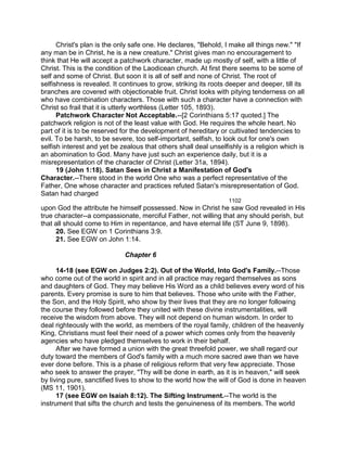 Christ's plan is the only safe one. He declares, "Behold, I make all things new." "If
any man be in Christ, he is a new creature." Christ gives man no encouragement to
think that He will accept a patchwork character, made up mostly of self, with a little of
Christ. This is the condition of the Laodicean church. At first there seems to be some of
self and some of Christ. But soon it is all of self and none of Christ. The root of
selfishness is revealed. It continues to grow, striking its roots deeper and deeper, till its
branches are covered with objectionable fruit. Christ looks with pitying tenderness on all
who have combination characters. Those with such a character have a connection with
Christ so frail that it is utterly worthless (Letter 105, 1893).
Patchwork Character Not Acceptable.--[2 Corinthians 5:17 quoted.] The
patchwork religion is not of the least value with God. He requires the whole heart. No
part of it is to be reserved for the development of hereditary or cultivated tendencies to
evil. To be harsh, to be severe, too self-important, selfish, to look out for one's own
selfish interest and yet be zealous that others shall deal unselfishly is a religion which is
an abomination to God. Many have just such an experience daily, but it is a
misrepresentation of the character of Christ (Letter 31a, 1894).
19 (John 1:18). Satan Sees in Christ a Manifestation of God's
Character.--There stood in the world One who was a perfect representative of the
Father, One whose character and practices refuted Satan's misrepresentation of God.
Satan had charged
1102
upon God the attribute he himself possessed. Now in Christ he saw God revealed in His
true character--a compassionate, merciful Father, not willing that any should perish, but
that all should come to Him in repentance, and have eternal life (ST June 9, 1898).
20. See EGW on 1 Corinthians 3:9.
21. See EGW on John 1:14.
Chapter 6
14-18 (see EGW on Judges 2:2). Out of the World, Into God's Family.--Those
who come out of the world in spirit and in all practice may regard themselves as sons
and daughters of God. They may believe His Word as a child believes every word of his
parents. Every promise is sure to him that believes. Those who unite with the Father,
the Son, and the Holy Spirit, who show by their lives that they are no longer following
the course they followed before they united with these divine instrumentalities, will
receive the wisdom from above. They will not depend on human wisdom. In order to
deal righteously with the world, as members of the royal family, children of the heavenly
King, Christians must feel their need of a power which comes only from the heavenly
agencies who have pledged themselves to work in their behalf.
After we have formed a union with the great threefold power, we shall regard our
duty toward the members of God's family with a much more sacred awe than we have
ever done before. This is a phase of religious reform that very few appreciate. Those
who seek to answer the prayer, "Thy will be done in earth, as it is in heaven," will seek
by living pure, sanctified lives to show to the world how the will of God is done in heaven
(MS 11, 1901).
17 (see EGW on Isaiah 8:12). The Sifting Instrument.--The world is the
instrument that sifts the church and tests the genuineness of its members. The world
 