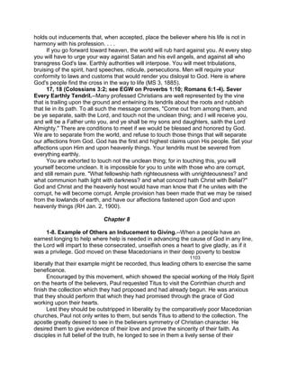 holds out inducements that, when accepted, place the believer where his life is not in
harmony with his profession. . . .
If you go forward toward heaven, the world will rub hard against you. At every step
you will have to urge your way against Satan and his evil angels, and against all who
transgress God's law. Earthly authorities will interpose. You will meet tribulations,
bruising of the spirit, hard speeches, ridicule, persecutions. Men will require your
conformity to laws and customs that would render you disloyal to God. Here is where
God's people find the cross in the way to life (MS 3, 1885).
17, 18 (Colossians 3:2; see EGW on Proverbs 1:10; Romans 6:1-4). Sever
Every Earthly Tendril.--Many professed Christians are well represented by the vine
that is trailing upon the ground and entwining its tendrils about the roots and rubbish
that lie in its path. To all such the message comes, "Come out from among them, and
be ye separate, saith the Lord, and touch not the unclean thing; and I will receive you,
and will be a Father unto you, and ye shall be my sons and daughters, saith the Lord
Almighty." There are conditions to meet if we would be blessed and honored by God.
We are to separate from the world, and refuse to touch those things that will separate
our affections from God. God has the first and highest claims upon His people. Set your
affections upon Him and upon heavenly things. Your tendrils must be severed from
everything earthly.
You are exhorted to touch not the unclean thing; for in touching this, you will
yourself become unclean. It is impossible for you to unite with those who are corrupt,
and still remain pure. "What fellowship hath righteousness with unrighteousness? and
what communion hath light with darkness? and what concord hath Christ with Belial?"
God and Christ and the heavenly host would have man know that if he unites with the
corrupt, he will become corrupt. Ample provision has been made that we may be raised
from the lowlands of earth, and have our affections fastened upon God and upon
heavenly things (RH Jan. 2, 1900).
Chapter 8
1-8. Example of Others an Inducement to Giving.--When a people have an
earnest longing to help where help is needed in advancing the cause of God in any line,
the Lord will impart to these consecrated, unselfish ones a heart to give gladly, as if it
was a privilege. God moved on these Macedonians in their deep poverty to bestow
1103
liberally that their example might be recorded, thus leading others to exercise the same
beneficence.
Encouraged by this movement, which showed the special working of the Holy Spirit
on the hearts of the believers, Paul requested Titus to visit the Corinthian church and
finish the collection which they had proposed and had already begun. He was anxious
that they should perform that which they had promised through the grace of God
working upon their hearts.
Lest they should be outstripped in liberality by the comparatively poor Macedonian
churches, Paul not only writes to them, but sends Titus to attend to the collection. The
apostle greatly desired to see in the believers symmetry of Christian character. He
desired them to give evidence of their love and prove the sincerity of their faith. As
disciples in full belief of the truth, he longed to see in them a lively sense of their
 
