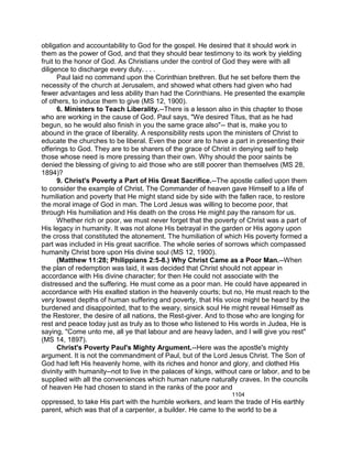 obligation and accountability to God for the gospel. He desired that it should work in
them as the power of God, and that they should bear testimony to its work by yielding
fruit to the honor of God. As Christians under the control of God they were with all
diligence to discharge every duty. . . .
Paul laid no command upon the Corinthian brethren. But he set before them the
necessity of the church at Jerusalem, and showed what others had given who had
fewer advantages and less ability than had the Corinthians. He presented the example
of others, to induce them to give (MS 12, 1900).
6. Ministers to Teach Liberality.--There is a lesson also in this chapter to those
who are working in the cause of God. Paul says, "We desired Titus, that as he had
begun, so he would also finish in you the same grace also"-- that is, make you to
abound in the grace of liberality. A responsibility rests upon the ministers of Christ to
educate the churches to be liberal. Even the poor are to have a part in presenting their
offerings to God. They are to be sharers of the grace of Christ in denying self to help
those whose need is more pressing than their own. Why should the poor saints be
denied the blessing of giving to aid those who are still poorer than themselves (MS 28,
1894)?
9. Christ's Poverty a Part of His Great Sacrifice.--The apostle called upon them
to consider the example of Christ. The Commander of heaven gave Himself to a life of
humiliation and poverty that He might stand side by side with the fallen race, to restore
the moral image of God in man. The Lord Jesus was willing to become poor, that
through His humiliation and His death on the cross He might pay the ransom for us.
Whether rich or poor, we must never forget that the poverty of Christ was a part of
His legacy in humanity. It was not alone His betrayal in the garden or His agony upon
the cross that constituted the atonement. The humiliation of which His poverty formed a
part was included in His great sacrifice. The whole series of sorrows which compassed
humanity Christ bore upon His divine soul (MS 12, 1900).
(Matthew 11:28; Philippians 2:5-8.) Why Christ Came as a Poor Man.--When
the plan of redemption was laid, it was decided that Christ should not appear in
accordance with His divine character; for then He could not associate with the
distressed and the suffering. He must come as a poor man. He could have appeared in
accordance with His exalted station in the heavenly courts; but no, He must reach to the
very lowest depths of human suffering and poverty, that His voice might be heard by the
burdened and disappointed, that to the weary, sinsick soul He might reveal Himself as
the Restorer, the desire of all nations, the Rest-giver. And to those who are longing for
rest and peace today just as truly as to those who listened to His words in Judea, He is
saying, "Come unto me, all ye that labour and are heavy laden, and I will give you rest"
(MS 14, 1897).
Christ's Poverty Paul's Mighty Argument.--Here was the apostle's mighty
argument. It is not the commandment of Paul, but of the Lord Jesus Christ. The Son of
God had left His heavenly home, with its riches and honor and glory, and clothed His
divinity with humanity--not to live in the palaces of kings, without care or labor, and to be
supplied with all the conveniences which human nature naturally craves. In the councils
of heaven He had chosen to stand in the ranks of the poor and
1104
oppressed, to take His part with the humble workers, and learn the trade of His earthly
parent, which was that of a carpenter, a builder. He came to the world to be a
 