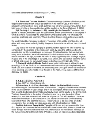 cause that called for their assistance (MS 11, 1908).
Chapter 9
2. A Thousand Torches Kindled.--Those who occupy positions of influence and
responsibility in the church should be foremost in the work of God. If they move
reluctantly, others will not move at all. But their zeal will provoke very many. When their
light burns brightly, a thousand torches will be kindled at the flame (SW April 5, 1904).
6 (1 Timothy 6:19; Hebrews 11:26). How Bright the Crown?--The reward, the
glories of heaven, bestowed upon the overcomers, will be proportionate to the degree in
which they have represented the character of Christ to the world. "He which soweth
sparingly shall reap also sparingly." Thank God that it is our privilege to sow on earth
1105
the seed that will be harvested in eternity. The crown of life will be bright or dim, will
glitter with many stars, or be lighted by few gems, in accordance with our own course of
action.
Day by day we may be laying up a good foundation against the time to come. By
self-denial, by the exercise of the missionary spirit, by crowding all the good works
possible into our life, by seeking so to represent Christ in character that we shall win
many souls to the truth, we shall have respect unto the recompense of reward. It rests
with us to walk in the light, to make the most of every opportunity and privilege, to grow
in grace and in the knowledge of our Lord Jesus Christ, and so we shall work the works
of Christ, and ensure for ourselves treasure in the heavens (RH Jan. 29, 1895).
7. Giving Grudgingly Mocks God.--It were better not to give at all than to give
grudgingly; for if we impart of our means when we have not the spirit to give freely, we
mock God. Let us bear in mind that we are dealing with One upon whom we depend for
every blessing, One who reads every thought of the heart, every purpose of the mind
(RH May 15, 1900).
Chapter 10
1, 7, 8. See EGW on Acts 18:1-3.
4. See EGW on 1 Corinthians 3:9.
5 (Colossians 3:10). Every Faculty to Reflect the Divine Mind.--It was a
wonderful thing for God to create man, to make mind. The glory of God is to be revealed
in the creation of man in God's image and in his redemption. One soul is of more value
than a world. God created man that every faculty might be the faculty of the divine mind.
The Lord Jesus Christ is the author of our being, and He is also the author of our
redemption, and everyone who will enter the kingdom of God will develop a character
that is the counterpart of the character of God. None can dwell with God in the holy
heaven but those who bear His likeness. Those who are to be redeemed are to be
overcomers; they are to be elevated, pure, one with Christ (Letter 55, 1895).
God the Author of Every Noble Thought.--Will men and women consider how
God regards the creatures He has made? He formed man's mind. We do not think one
noble thought that does not come from Him. He knows all the mysterious workings of
the human mind, for did He not make it? God sees that sin has debased and degraded
 