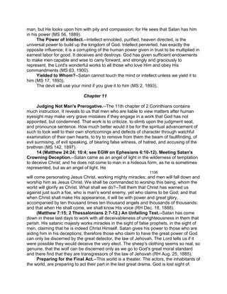 man, but He looks upon him with pity and compassion; for He sees that Satan has him
in his power (MS 56, 1889).
The Power of Intellect.--Intellect ennobled, purified, heaven directed, is the
universal power to build up the kingdom of God. Intellect perverted, has exactly the
opposite influence; it is a corrupting of the human power given in trust to be multiplied in
earnest labor for good. It deceives and destroys. God has given sufficient endowments
to make men capable and wise to carry forward, and strongly and graciously to
represent, the Lord's wonderful works to all those who love Him and obey His
commandments (MS 63, 1900).
Yielded to Whom?--Satan cannot touch the mind or intellect unless we yield it to
him (MS 17, 1893).
The devil will use your mind if you give it to him (MS 2, 1893).
Chapter 11
Judging Not Man's Prerogative.--The 11th chapter of 2 Corinthians contains
much instruction. It reveals to us that men who are liable to view matters after human
eyesight may make very grave mistakes if they engage in a work that God has not
appointed, but condemned. That work is to criticize, to climb upon the judgment seat,
and pronounce sentence. How much better would it be for the spiritual advancement of
such to look well to their own shortcomings and defects of character through watchful
examination of their own hearts, to try to remove from them the beam of faultfinding, of
evil surmising, of evil speaking, of bearing false witness, of hatred, and accusing of the
brethren (MS 142, 1897).
14 (Matthew 24:24; 10:4; see EGW on Ephesians 6:10-12). Meeting Satan's
Crowning Deception.--Satan came as an angel of light in the wilderness of temptation
to deceive Christ; and he does not come to man in a hideous form, as he is sometimes
represented, but as an angel of light. He
1106
will come personating Jesus Christ, working mighty miracles; and men will fall down and
worship him as Jesus Christ. We shall be commanded to worship this being, whom the
world will glorify as Christ. What shall we do?--Tell them that Christ has warned us
against just such a foe, who is man's worst enemy, yet who claims to be God; and that
when Christ shall make His appearance, it will be with power and great glory,
accompanied by ten thousand times ten thousand angels and thousands of thousands;
and that when He shall come, we shall know His voice (RH Dec. 18, 1888).
(Matthew 7:15; 2 Thessalonians 2:7-12.) An Unfailing Test.--Satan has come
down in these last days to work with all deceivableness of unrighteousness in them that
perish. His satanic majesty works miracles in the sight of false prophets, in the sight of
men, claiming that he is indeed Christ Himself. Satan gives his power to those who are
aiding him in his deceptions; therefore those who claim to have the great power of God
can only be discerned by the great detector, the law of Jehovah. The Lord tells us if it
were possible they would deceive the very elect. The sheep's clothing seems so real, so
genuine, that the wolf can be discerned only as we go to God's great moral standard
and there find that they are transgressors of the law of Jehovah (RH Aug. 25, 1885).
Preparing for the Final Act.--This world is a theater. The actors, the inhabitants of
the world, are preparing to act their part in the last great drama. God is lost sight of.
 