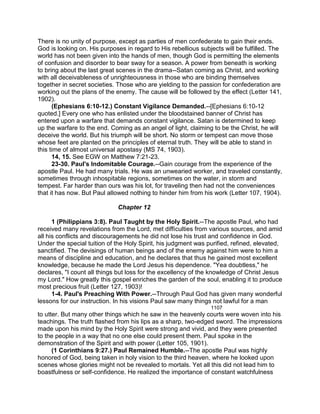 There is no unity of purpose, except as parties of men confederate to gain their ends.
God is looking on. His purposes in regard to His rebellious subjects will be fulfilled. The
world has not been given into the hands of men, though God is permitting the elements
of confusion and disorder to bear sway for a season. A power from beneath is working
to bring about the last great scenes in the drama--Satan coming as Christ, and working
with all deceivableness of unrighteousness in those who are binding themselves
together in secret societies. Those who are yielding to the passion for confederation are
working out the plans of the enemy. The cause will be followed by the effect (Letter 141,
1902).
(Ephesians 6:10-12.) Constant Vigilance Demanded.--[Ephesians 6:10-12
quoted.] Every one who has enlisted under the bloodstained banner of Christ has
entered upon a warfare that demands constant vigilance. Satan is determined to keep
up the warfare to the end. Coming as an angel of light, claiming to be the Christ, he will
deceive the world. But his triumph will be short. No storm or tempest can move those
whose feet are planted on the principles of eternal truth. They will be able to stand in
this time of almost universal apostasy (MS 74, 1903).
14, 15. See EGW on Matthew 7:21-23.
23-30. Paul's Indomitable Courage.--Gain courage from the experience of the
apostle Paul. He had many trials. He was an unwearied worker, and traveled constantly,
sometimes through inhospitable regions, sometimes on the water, in storm and
tempest. Far harder than ours was his lot, for traveling then had not the conveniences
that it has now. But Paul allowed nothing to hinder him from his work (Letter 107, 1904).
Chapter 12
1 (Philippians 3:8). Paul Taught by the Holy Spirit.--The apostle Paul, who had
received many revelations from the Lord, met difficulties from various sources, and amid
all his conflicts and discouragements he did not lose his trust and confidence in God.
Under the special tuition of the Holy Spirit, his judgment was purified, refined, elevated,
sanctified. The devisings of human beings and of the enemy against him were to him a
means of discipline and education, and he declares that thus he gained most excellent
knowledge, because he made the Lord Jesus his dependence. "Yea doubtless," he
declares, "I count all things but loss for the excellency of the knowledge of Christ Jesus
my Lord." How greatly this gospel enriches the garden of the soul, enabling it to produce
most precious fruit (Letter 127, 1903)!
1-4. Paul's Preaching With Power.--Through Paul God has given many wonderful
lessons for our instruction. In his visions Paul saw many things not lawful for a man
1107
to utter. But many other things which he saw in the heavenly courts were woven into his
teachings. The truth flashed from his lips as a sharp, two-edged sword. The impressions
made upon his mind by the Holy Spirit were strong and vivid, and they were presented
to the people in a way that no one else could present them. Paul spoke in the
demonstration of the Spirit and with power (Letter 105, 1901).
(1 Corinthians 9:27.) Paul Remained Humble.--The apostle Paul was highly
honored of God, being taken in holy vision to the third heaven, where he looked upon
scenes whose glories might not be revealed to mortals. Yet all this did not lead him to
boastfulness or self-confidence. He realized the importance of constant watchfulness
 