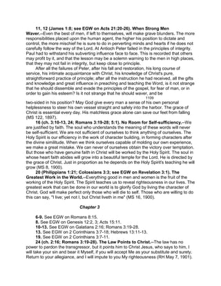 11, 12 (James 1:8; see EGW on Acts 21:20-26). When Strong Men
Waver.--Even the best of men, if left to themselves, will make grave blunders. The more
responsibilities placed upon the human agent, the higher his position to dictate and
control, the more mischief he is sure to do in perverting minds and hearts if he does not
carefully follow the way of the Lord. At Antioch Peter failed in the principles of integrity.
Paul had to withstand his subverting influence face to face. This is recorded that others
may profit by it, and that the lesson may be a solemn warning to the men in high places,
that they may not fail in integrity, but keep close to principle.
After all the failures of Peter, after his fall and restoration, his long course of
service, his intimate acquaintance with Christ, his knowledge of Christ's pure,
straightforward practice of principle; after all the instruction he had received, all the gifts
and knowledge and great influence in preaching and teaching the Word, is it not strange
that he should dissemble and evade the principles of the gospel, for fear of man, or in
order to gain his esteem? Is it not strange that he should waver, and be
1109
two-sided in his position? May God give every man a sense of his own personal
helplessness to steer his own vessel straight and safely into the harbor. The grace of
Christ is essential every day. His matchless grace alone can save our feet from falling
(MS 122, 1897).
16 (ch. 3:10-13, 24; Romans 3:19-28; 5:1). No Room for Self-sufficiency.--We
are justified by faith. The soul who understands the meaning of these words will never
be self-sufficient. We are not sufficient of ourselves to think anything of ourselves. The
Holy Spirit is our efficiency in the work of character building, in forming characters after
the divine similitude. When we think ourselves capable of molding our own experience,
we make a great mistake. We can never of ourselves obtain the victory over temptation.
But those who have genuine faith in Christ will be worked by the Holy Spirit. The soul in
whose heart faith abides will grow into a beautiful temple for the Lord. He is directed by
the grace of Christ. Just in proportion as he depends on the Holy Spirit's teaching he will
grow (MS 8, 1900).
20 (Philippians 1:21; Colossians 3:3; see EGW on Revelation 3:1). The
Greatest Work in the World.--Everything good in men and women is the fruit of the
working of the Holy Spirit. The Spirit teaches us to reveal righteousness in our lives. The
greatest work that can be done in our world is to glorify God by living the character of
Christ. God will make perfect only those who will die to self. Those who are willing to do
this can say, "I live; yet not I, but Christ liveth in me" (MS 16, 1900).
Chapter 3
6-9. See EGW on Romans 8:15.
8. See EGW on Genesis 12:2, 3; Acts 15:11.
10-13. See EGW on Galatians 2:16; Romans 3:19-28.
13. See EGW on 2 Corinthians 3:7-18; Hebrews 13:11-13.
19. See EGW on 2 Corinthians 3:7-11.
24 (ch. 2:16; Romans 3:19-28). The Law Points to Christ.--The law has no
power to pardon the transgressor, but it points him to Christ Jesus, who says to him, I
will take your sin and bear it Myself, if you will accept Me as your substitute and surety.
Return to your allegiance, and I will impute to you My righteousness (RH May 7, 1901).
 