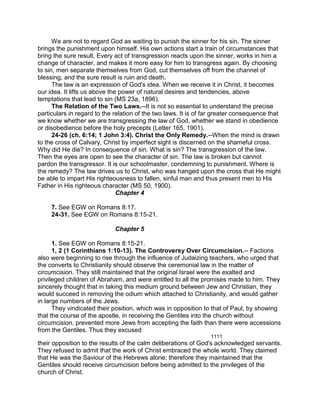 We are not to regard God as waiting to punish the sinner for his sin. The sinner
brings the punishment upon himself. His own actions start a train of circumstances that
bring the sure result. Every act of transgression reacts upon the sinner, works in him a
change of character, and makes it more easy for him to transgress again. By choosing
to sin, men separate themselves from God, cut themselves off from the channel of
blessing, and the sure result is ruin and death.
The law is an expression of God's idea. When we receive it in Christ, it becomes
our idea. It lifts us above the power of natural desires and tendencies, above
temptations that lead to sin (MS 23a, 1896).
The Relation of the Two Laws.--It is not so essential to understand the precise
particulars in regard to the relation of the two laws. It is of far greater consequence that
we know whether we are transgressing the law of God, whether we stand in obedience
or disobedience before the holy precepts (Letter 165, 1901).
24-26 (ch. 6:14; 1 John 3:4). Christ the Only Remedy.--When the mind is drawn
to the cross of Calvary, Christ by imperfect sight is discerned on the shameful cross.
Why did He die? In consequence of sin. What is sin? The transgression of the law.
Then the eyes are open to see the character of sin. The law is broken but cannot
pardon the transgressor. It is our schoolmaster, condemning to punishment. Where is
the remedy? The law drives us to Christ, who was hanged upon the cross that He might
be able to impart His righteousness to fallen, sinful man and thus present men to His
Father in His righteous character (MS 50, 1900).
Chapter 4
7. See EGW on Romans 8:17.
24-31. See EGW on Romans 8:15-21.
Chapter 5
1. See EGW on Romans 8:15-21.
1, 2 (1 Corinthians 1:10-13). The Controversy Over Circumcision.-- Factions
also were beginning to rise through the influence of Judaizing teachers, who urged that
the converts to Christianity should observe the ceremonial law in the matter of
circumcision. They still maintained that the original Israel were the exalted and
privileged children of Abraham, and were entitled to all the promises made to him. They
sincerely thought that in taking this medium ground between Jew and Christian, they
would succeed in removing the odium which attached to Christianity, and would gather
in large numbers of the Jews.
They vindicated their position, which was in opposition to that of Paul, by showing
that the course of the apostle, in receiving the Gentiles into the church without
circumcision, prevented more Jews from accepting the faith than there were accessions
from the Gentiles. Thus they excused
1111
their opposition to the results of the calm deliberations of God's acknowledged servants.
They refused to admit that the work of Christ embraced the whole world. They claimed
that He was the Saviour of the Hebrews alone; therefore they maintained that the
Gentiles should receive circumcision before being admitted to the privileges of the
church of Christ.
 