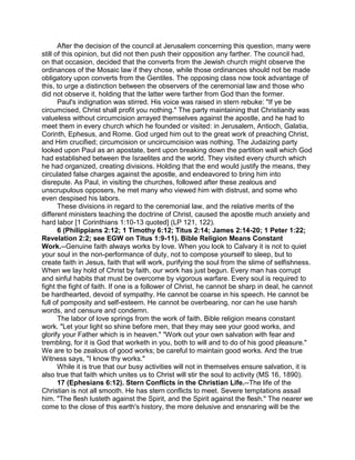 After the decision of the council at Jerusalem concerning this question, many were
still of this opinion, but did not then push their opposition any farther. The council had,
on that occasion, decided that the converts from the Jewish church might observe the
ordinances of the Mosaic law if they chose, while those ordinances should not be made
obligatory upon converts from the Gentiles. The opposing class now took advantage of
this, to urge a distinction between the observers of the ceremonial law and those who
did not observe it, holding that the latter were farther from God than the former.
Paul's indignation was stirred. His voice was raised in stern rebuke: "If ye be
circumcised, Christ shall profit you nothing." The party maintaining that Christianity was
valueless without circumcision arrayed themselves against the apostle, and he had to
meet them in every church which he founded or visited: in Jerusalem, Antioch, Galatia,
Corinth, Ephesus, and Rome. God urged him out to the great work of preaching Christ,
and Him crucified; circumcision or uncircumcision was nothing. The Judaizing party
looked upon Paul as an apostate, bent upon breaking down the partition wall which God
had established between the Israelites and the world. They visited every church which
he had organized, creating divisions. Holding that the end would justify the means, they
circulated false charges against the apostle, and endeavored to bring him into
disrepute. As Paul, in visiting the churches, followed after these zealous and
unscrupulous opposers, he met many who viewed him with distrust, and some who
even despised his labors.
These divisions in regard to the ceremonial law, and the relative merits of the
different ministers teaching the doctrine of Christ, caused the apostle much anxiety and
hard labor [1 Corinthians 1:10-13 quoted] (LP 121, 122).
6 (Philippians 2:12; 1 Timothy 6:12; Titus 2:14; James 2:14-20; 1 Peter 1:22;
Revelation 2:2; see EGW on Titus 1:9-11). Bible Religion Means Constant
Work.--Genuine faith always works by love. When you look to Calvary it is not to quiet
your soul in the non-performance of duty, not to compose yourself to sleep, but to
create faith in Jesus, faith that will work, purifying the soul from the slime of selfishness.
When we lay hold of Christ by faith, our work has just begun. Every man has corrupt
and sinful habits that must be overcome by vigorous warfare. Every soul is required to
fight the fight of faith. If one is a follower of Christ, he cannot be sharp in deal, he cannot
be hardhearted, devoid of sympathy. He cannot be coarse in his speech. He cannot be
full of pomposity and self-esteem. He cannot be overbearing, nor can he use harsh
words, and censure and condemn.
The labor of love springs from the work of faith. Bible religion means constant
work. "Let your light so shine before men, that they may see your good works, and
glorify your Father which is in heaven." "Work out your own salvation with fear and
trembling, for it is God that worketh in you, both to will and to do of his good pleasure."
We are to be zealous of good works; be careful to maintain good works. And the true
Witness says, "I know thy works."
While it is true that our busy activities will not in themselves ensure salvation, it is
also true that faith which unites us to Christ will stir the soul to activity (MS 16, 1890).
17 (Ephesians 6:12). Stern Conflicts in the Christian Life.--The life of the
Christian is not all smooth. He has stern conflicts to meet. Severe temptations assail
him. "The flesh lusteth against the Spirit, and the Spirit against the flesh." The nearer we
come to the close of this earth's history, the more delusive and ensnaring will be the
 