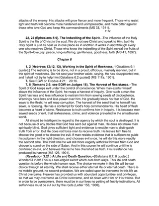 attacks of the enemy. His attacks will grow fiercer and more frequent. Those who resist
light and truth will become more hardened and unimpressible, and more bitter against
those who love God and keep His commandments (MS 33, 1911).
1112
22, 23 (Ephesians 5:9). The Indwelling of the Spirit.--The influence of the Holy
Spirit is the life of Christ in the soul. We do not see Christ and speak to Him, but His
Holy Spirit is just as near us in one place as in another. It works in and through every
one who receives Christ. Those who know the indwelling of the Spirit reveal the fruits of
the Spirit--love, joy, peace, long-suffering, gentleness, goodness, faith (MS 41, 1897).
Chapter 6
1, 2 (Hebrews 12:12, 13). Working in the Spirit of Meekness.--[Galatians 6:1
quoted.] The restoring is to be done, not in a proud, officious, masterly manner, but in
the spirit of meekness. Do not cast your brother aside, saying. He has disappointed me,
and I shall not try to help him [Galatians 6:2 quoted] (MS 117a, 1901).
7. See EGW on Exodus 4:21; 20:16.
7, 8 (Romans 2:6; see EGW on Judges 16). The Harvest of Resistance.--The
Spirit of God keeps evil under the control of conscience. When man exalts himself
above the influence of the Spirit, he reaps a harvest of iniquity. Over such a man the
Spirit has less and less influence to restrain him from sowing seeds of disobedience.
Warnings have less and less power over him. He gradually loses his fear of God. He
sows to the flesh; he will reap corruption. The harvest of the seed that he himself has
sown, is ripening. He has a contempt for God's holy commandments. His heart of flesh
becomes a heart of stone. Resistance to truth confirms him in iniquity. It is because men
sowed seeds of evil, that lawlessness, crime, and violence prevailed in the antediluvian
world.
All should be intelligent in regard to the agency by which the soul is destroyed. It is
not because of any decree that God has sent out against man. He does not make man
spiritually blind. God gives sufficient light and evidence to enable man to distinguish
truth from error. But He does not force man to receive truth. He leaves him free to
choose the good or to choose the evil. If man resists evidence that is sufficient to guide
his judgment in the right direction, and chooses evil once, he will do this more readily
the second time. The third time he will still more eagerly withdraw himself from God and
choose to stand on the side of Satan. And in this course he will continue until he is
confirmed in evil, and believes the lie he has cherished as truth. His resistance has
produced its harvest (MS 126, 1901).
(Revelation 3:21.) A Life and Death Question.--[Galatians 6:7, 8 quoted.]
Wonderful truth! This is a two-edged sword which cuts both ways. This life and death
question is before the whole human race. The choice we make in this life will be our
choice through all eternity. We shall receive either eternal life or eternal death. There is
no middle ground, no second probation. We are called upon to overcome in this life as
Christ overcame. Heaven has provided us with abundant opportunities and privileges,
so that we may overcome as Christ overcame, and sit down with Him on His throne. But
in order to be overcomers, there must be in our lives no petting of fleshly inclinations. All
selfishness must be cut out by the roots (Letter 156, 1900).
 