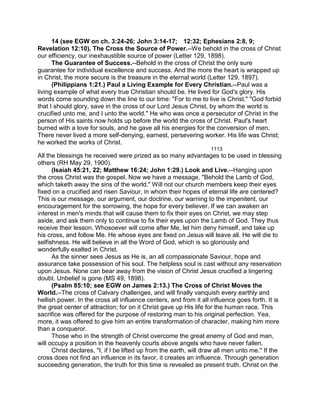 14 (see EGW on ch. 3:24-26; John 3:14-17; 12:32; Ephesians 2:8, 9;
Revelation 12:10). The Cross the Source of Power.--We behold in the cross of Christ
our efficiency, our inexhaustible source of power (Letter 129, 1898).
The Guarantee of Success.--Behold in the cross of Christ the only sure
guarantee for individual excellence and success. And the more the heart is wrapped up
in Christ, the more secure is the treasure in the eternal world (Letter 129, 1897).
(Philippians 1:21.) Paul a Living Example for Every Christian.--Paul was a
living example of what every true Christian should be. He lived for God's glory. His
words come sounding down the line to our time: "For to me to live is Christ." "God forbid
that I should glory, save in the cross of our Lord Jesus Christ, by whom the world is
crucified unto me, and I unto the world." He who was once a persecutor of Christ in the
person of His saints now holds up before the world the cross of Christ. Paul's heart
burned with a love for souls, and he gave all his energies for the conversion of men.
There never lived a more self-denying, earnest, persevering worker. His life was Christ;
he worked the works of Christ.
1113
All the blessings he received were prized as so many advantages to be used in blessing
others (RH May 29, 1900).
(Isaiah 45:21, 22; Matthew 16:24; John 1:29.) Look and Live.--Hanging upon
the cross Christ was the gospel. Now we have a message, "Behold the Lamb of God,
which taketh away the sins of the world." Will not our church members keep their eyes
fixed on a crucified and risen Saviour, in whom their hopes of eternal life are centered?
This is our message, our argument, our doctrine, our warning to the impenitent, our
encouragement for the sorrowing, the hope for every believer. If we can awaken an
interest in men's minds that will cause them to fix their eyes on Christ, we may step
aside, and ask them only to continue to fix their eyes upon the Lamb of God. They thus
receive their lesson. Whosoever will come after Me, let him deny himself, and take up
his cross, and follow Me. He whose eyes are fixed on Jesus will leave all. He will die to
selfishness. He will believe in all the Word of God, which is so gloriously and
wonderfully exalted in Christ.
As the sinner sees Jesus as He is, an all compassionate Saviour, hope and
assurance take possession of his soul. The helpless soul is cast without any reservation
upon Jesus. None can bear away from the vision of Christ Jesus crucified a lingering
doubt. Unbelief is gone (MS 49, 1898).
(Psalm 85:10; see EGW on James 2:13.) The Cross of Christ Moves the
World.--The cross of Calvary challenges, and will finally vanquish every earthly and
hellish power. In the cross all influence centers, and from it all influence goes forth. It is
the great center of attraction; for on it Christ gave up His life for the human race. This
sacrifice was offered for the purpose of restoring man to his original perfection. Yea,
more, it was offered to give him an entire transformation of character, making him more
than a conqueror.
Those who in the strength of Christ overcome the great enemy of God and man,
will occupy a position in the heavenly courts above angels who have never fallen.
Christ declares, "I, if I be lifted up from the earth, will draw all men unto me." If the
cross does not find an influence in its favor, it creates an influence. Through generation
succeeding generation, the truth for this time is revealed as present truth. Christ on the
 