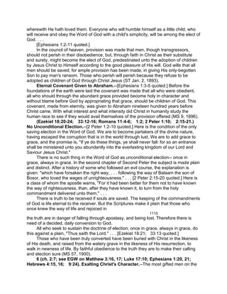 wherewith He hath loved them. Everyone who will humble himself as a little child, who
will receive and obey the Word of God with a child's simplicity, will be among the elect of
God. . . .
[Ephesians 1:2-11 quoted.]
In the council of heaven, provision was made that men, though transgressors,
should not perish in their disobedience, but, through faith in Christ as their substitute
and surety, might become the elect of God, predestinated unto the adoption of children
by Jesus Christ to Himself according to the good pleasure of His will. God wills that all
men should be saved; for ample provision has been made, in giving His only-begotten
Son to pay man's ransom. Those who perish will perish because they refuse to be
adopted as children of God through Christ Jesus (ST Jan. 2, 1893).
Eternal Covenant Given to Abraham.--[Ephesians 1:3-5 quoted.] Before the
foundations of the earth were laid the covenant was made that all who were obedient,
all who should through the abundant grace provided become holy in character and
without blame before God by appropriating that grace, should be children of God. This
covenant, made from eternity, was given to Abraham nineteen hundred years before
Christ came. With what interest and what intensity did Christ in humanity study the
human race to see if they would avail themselves of the provision offered (MS 9, 1896).
(Ezekiel 18:20-24; 33:12-16; Romans 11:4-6; 1:2; 2 Peter 1:10; 2:15-21.)
No Unconditional Election.--[2 Peter 1:2-10 quoted.] Here is the condition of the only
saving election in the Word of God. We are to become partakers of the divine nature,
having escaped the corruption that is in the world through lust. We are to add grace to
grace, and the promise is, "If ye do these things, ye shall never fall: for so an entrance
shall be ministered unto you abundantly into the everlasting kingdom of our Lord and
Saviour Jesus Christ."
There is no such thing in the Word of God as unconditional election-- once in
grace, always in grace. In the second chapter of Second Peter the subject is made plain
and distinct. After a history of some who followed an evil course, the explanation is
given: "which have forsaken the right way, . . . following the way of Balaam the son of
Bosor, who loved the wages of unrighteousness." . . . [2 Peter 2:15-20 quoted.] Here is
a class of whom the apostle warns, "For it had been better for them not to have known
the way of righteousness, than, after they have known it, to turn from the holy
commandment delivered unto them." . . .
There is truth to be received if souls are saved. The keeping of the commandments
of God is life eternal to the receiver. But the Scriptures make it plain that those who
once knew the way of life and rejoiced in
1115
the truth are in danger of falling through apostasy, and being lost. Therefore there is
need of a decided, daily conversion to God.
All who seek to sustain the doctrine of election, once in grace, always in grace, do
this against a plain, "Thus saith the Lord." . . . [Ezekiel 18:21; 33:13 quoted.]
Those who have been truly converted have been buried with Christ in the likeness
of His death, and raised from the watery grave in the likeness of His resurrection, to
walk in newness of life. By faithful obedience to the truth they are to make their calling
and election sure (MS 57, 1900).
6 (ch. 2:7; see EGW on Matthew 3:16, 17; Luke 17:10; Ephesians 1:20, 21;
Hebrews 4:15, 16; 9:24). Exalting Christ's Character.--The most gifted men on the
 