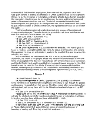 earth could all find abundant employment, from now until the judgment, for all their
God-given powers, in exalting the character of Christ. But they would still fail to present
Him as He is. The mysteries of redemption, embracing Christ's divine-human character,
His incarnation, His atonement for sin, could employ the pens and the highest mental
powers of the wisest men from now until Christ shall be revealed in the clouds of
heaven in power and great glory. But though these men should seek with all their power
to give a representation of Christ and His work, the representation would fall far short of
the reality. . . .
The theme of redemption will employ the minds and tongues of the redeemed
through everlasting ages. The reflection of the glory of God will shine forth forever and
ever from the Saviour's face (Letter 280, 1904).
7. See EGW on ch. 4:7; Romans 7:12.
13. See EGW on Ezekiel 9:2-4.
15, 16. See EGW on Revelation 2:1-5.
17, 18. See EGW on 1 Corinthians 2:9.
18. See EGW on Zechariah 9:16.
20, 21. (verse 6; Hebrews 1:3). Accepted in the Beloved.--The Father gave all
honor to His Son, seating Him at His right hand, far above all principalities and powers.
He expressed His great joy and delight in receiving the crucified One, and crowning Him
with glory and honor.
And all the favors He has shown to His Son in His acceptance of the great
atonement, are shown to His people. Those who have united their interests in love with
Christ are accepted in the Beloved. They suffered with Christ in His deepest humiliation,
and His glorification is of great interest to them, because they are accepted in Him. God
loves them as He loves His Son. Christ, Emmanuel, stands between God and the
believer, revealing the glory of God to His chosen ones, and covering their defects and
transgressions with the garments of His own spotless righteousness (MS 128, 1897).
Chapter 2
1-6. See EGW on 2 Peter 1:4.
4-6. Quickening Power of Christ.--[Ephesians 2:4-6 quoted.] As God raised
Christ from the dead, that He might bring life and immortality to light through the gospel,
and thus save His people from their sins, so Christ has raised fallen human beings from
spiritual death, quickening them with His life, filling their hearts with hope and joy (MS
89, 1903).
5, 6. See EGW on Revelation 5:6.
7 (see EGW on ch. 1:6; 1 Corinthians 13:12). A Theme for Study in Eternity.--It
will take the whole of eternity for man to understand the plan of redemption. It will open
to him line upon line; here a little and there a little (MS 21, 1895).
7, 8. See EGW on ch. 4:7.
8. See EGW on Genesis 12:2, 3; Romans 4:3-5; 1 Peter 1:22.
8, 9 (Romans 3:27; see EGW on Luke 17:10; Romans 3:20-31). Boasting Out
of Place.--[Ephesians 2:8, 9 quoted.] Human beings are in continual danger of
boasting, of exalting self. Thus they reveal their weakness. . . .
 