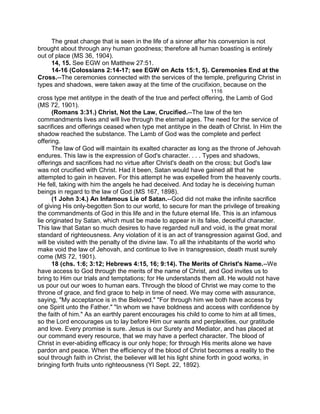 The great change that is seen in the life of a sinner after his conversion is not
brought about through any human goodness; therefore all human boasting is entirely
out of place (MS 36, 1904).
14, 15. See EGW on Matthew 27:51.
14-16 (Colossians 2:14-17; see EGW on Acts 15:1, 5). Ceremonies End at the
Cross.--The ceremonies connected with the services of the temple, prefiguring Christ in
types and shadows, were taken away at the time of the crucifixion, because on the
1116
cross type met antitype in the death of the true and perfect offering, the Lamb of God
(MS 72, 1901).
(Romans 3:31.) Christ, Not the Law, Crucified.--The law of the ten
commandments lives and will live through the eternal ages. The need for the service of
sacrifices and offerings ceased when type met antitype in the death of Christ. In Him the
shadow reached the substance. The Lamb of God was the complete and perfect
offering.
The law of God will maintain its exalted character as long as the throne of Jehovah
endures. This law is the expression of God's character. . . . Types and shadows,
offerings and sacrifices had no virtue after Christ's death on the cross; but God's law
was not crucified with Christ. Had it been, Satan would have gained all that he
attempted to gain in heaven. For this attempt he was expelled from the heavenly courts.
He fell, taking with him the angels he had deceived. And today he is deceiving human
beings in regard to the law of God (MS 167, 1898).
(1 John 3:4.) An Infamous Lie of Satan.--God did not make the infinite sacrifice
of giving His only-begotten Son to our world, to secure for man the privilege of breaking
the commandments of God in this life and in the future eternal life. This is an infamous
lie originated by Satan, which must be made to appear in its false, deceitful character.
This law that Satan so much desires to have regarded null and void, is the great moral
standard of righteousness. Any violation of it is an act of transgression against God, and
will be visited with the penalty of the divine law. To all the inhabitants of the world who
make void the law of Jehovah, and continue to live in transgression, death must surely
come (MS 72, 1901).
18 (chs. 1:6; 3:12; Hebrews 4:15, 16; 9:14). The Merits of Christ's Name.--We
have access to God through the merits of the name of Christ, and God invites us to
bring to Him our trials and temptations; for He understands them all. He would not have
us pour out our woes to human ears. Through the blood of Christ we may come to the
throne of grace, and find grace to help in time of need. We may come with assurance,
saying, "My acceptance is in the Beloved." "For through him we both have access by
one Spirit unto the Father." "In whom we have boldness and access with confidence by
the faith of him." As an earthly parent encourages his child to come to him at all times,
so the Lord encourages us to lay before Him our wants and perplexities, our gratitude
and love. Every promise is sure. Jesus is our Surety and Mediator, and has placed at
our command every resource, that we may have a perfect character. The blood of
Christ in ever-abiding efficacy is our only hope; for through His merits alone we have
pardon and peace. When the efficiency of the blood of Christ becomes a reality to the
soul through faith in Christ, the believer will let his light shine forth in good works, in
bringing forth fruits unto righteousness (YI Sept. 22, 1892).
 