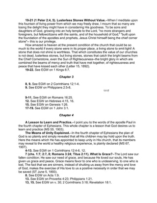 19-21 (1 Peter 2:4, 5). Lusterless Stones Without Value.--When I meditate upon
this fountain of living power from which we may freely draw, I mourn that so many are
losing the delight they might have in considering His goodness. To be sons and
daughters of God, growing into an holy temple to the Lord, "no more strangers and
foreigners, but fellowcitizens with the saints, and of the household of God;" "built upon
the foundation of the apostles and prophets, Jesus Christ himself being the chief corner
stone"-- this is our privilege.
How amazed is heaven at the present condition of the church that could be so
much to the world if every stone were in its proper place, a living stone to emit light! A
stone that does not shine is worthless. That which constitutes the value of our churches
is not dead, lusterless stones, but living stones, stones that catch the bright beams from
the Chief Cornerstone, even the Sun of Righteousness--the bright glory in which are
combined the beams of mercy and truth that have met together, of righteousness and
peace that have kissed each other (Letter 15, 1892).
19-22. See EGW on 1 Kings 6:7.
Chapter 3
8, 9. See EGW on 2 Corinthians 12:1-4.
9. See EGW on Philippians 2:5-8.
1117
9-11. See EGW on Romans 16:25.
12. See EGW on Hebrews 4:15, 16.
15. See EGW on Genesis 1:26.
17-19. See EGW on 1 John 3:1.
Chapter 4
A Lesson to Learn and Practice.--I point you to the words of the apostle Paul in
the fourth chapter of Ephesians. This whole chapter is a lesson that God desires us to
learn and practice (MS 55, 1903).
The Means of Unity Explained.--In the fourth chapter of Ephesians the plan of
God is so plainly and simply revealed that all His children may lay hold upon the truth.
Here the means which He has appointed to keep unity in His church, that its members
may reveal to the world a healthy religious experience, is plainly declared (MS 67,
1907).
4-13. See EGW on 1 Corinthians 12:4-6, 12.
7 (chs. 1:7; 2:7, 8; Romans 3:24; Titus 2:11). What Is Grace?--The Lord saw our
fallen condition; He saw our need of grace, and because He loved our souls, He has
given us grace and peace. Grace means favor to one who is undeserving, to one who is
lost. The fact that we are sinners, instead of shutting us away from the mercy and love
of God, makes the exercise of His love to us a positive necessity in order that we may
be saved (ST June 5, 1893).
8. See EGW on Acts 1:9.
13. See EGW on Proverbs 4:23; Philippians 1:21.
13, 15. See EGW on v. 30; 2 Corinthians 3:18; Revelation 18:1.
 