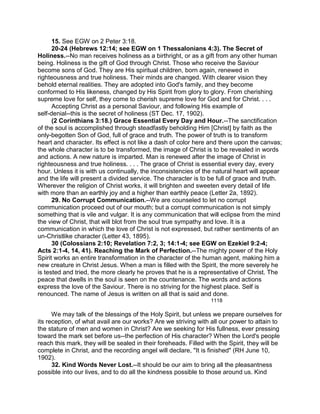 15. See EGW on 2 Peter 3:18.
20-24 (Hebrews 12:14; see EGW on 1 Thessalonians 4:3). The Secret of
Holiness.--No man receives holiness as a birthright, or as a gift from any other human
being. Holiness is the gift of God through Christ. Those who receive the Saviour
become sons of God. They are His spiritual children, born again, renewed in
righteousness and true holiness. Their minds are changed. With clearer vision they
behold eternal realities. They are adopted into God's family, and they become
conformed to His likeness, changed by His Spirit from glory to glory. From cherishing
supreme love for self, they come to cherish supreme love for God and for Christ. . . .
Accepting Christ as a personal Saviour, and following His example of
self-denial--this is the secret of holiness (ST Dec. 17, 1902).
(2 Corinthians 3:18.) Grace Essential Every Day and Hour.--The sanctification
of the soul is accomplished through steadfastly beholding Him [Christ] by faith as the
only-begotten Son of God, full of grace and truth. The power of truth is to transform
heart and character. Its effect is not like a dash of color here and there upon the canvas;
the whole character is to be transformed, the image of Christ is to be revealed in words
and actions. A new nature is imparted. Man is renewed after the image of Christ in
righteousness and true holiness. . . . The grace of Christ is essential every day, every
hour. Unless it is with us continually, the inconsistencies of the natural heart will appear
and the life will present a divided service. The character is to be full of grace and truth.
Wherever the religion of Christ works, it will brighten and sweeten every detail of life
with more than an earthly joy and a higher than earthly peace (Letter 2a, 1892).
29. No Corrupt Communication.--We are counseled to let no corrupt
communication proceed out of our mouth; but a corrupt communication is not simply
something that is vile and vulgar. It is any communication that will eclipse from the mind
the view of Christ, that will blot from the soul true sympathy and love. It is a
communication in which the love of Christ is not expressed, but rather sentiments of an
un-Christlike character (Letter 43, 1895).
30 (Colossians 2:10; Revelation 7:2, 3; 14:1-4; see EGW on Ezekiel 9:2-4;
Acts 2:1-4, 14, 41). Reaching the Mark of Perfection.--The mighty power of the Holy
Spirit works an entire transformation in the character of the human agent, making him a
new creature in Christ Jesus. When a man is filled with the Spirit, the more severely he
is tested and tried, the more clearly he proves that he is a representative of Christ. The
peace that dwells in the soul is seen on the countenance. The words and actions
express the love of the Saviour. There is no striving for the highest place. Self is
renounced. The name of Jesus is written on all that is said and done.
1118
We may talk of the blessings of the Holy Spirit, but unless we prepare ourselves for
its reception, of what avail are our works? Are we striving with all our power to attain to
the stature of men and women in Christ? Are we seeking for His fullness, ever pressing
toward the mark set before us--the perfection of His character? When the Lord's people
reach this mark, they will be sealed in their foreheads. Filled with the Spirit, they will be
complete in Christ, and the recording angel will declare, "It is finished" (RH June 10,
1902).
32. Kind Words Never Lost.--It should be our aim to bring all the pleasantness
possible into our lives, and to do all the kindness possible to those around us. Kind
 