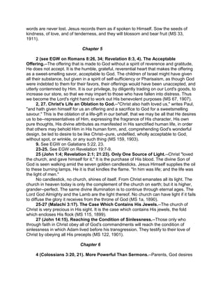 words are never lost. Jesus records them as if spoken to Himself. Sow the seeds of
kindness, of love, and of tenderness, and they will blossom and bear fruit (MS 33,
1911).
Chapter 5
2 (see EGW on Romans 8:26, 34; Revelation 8:3, 4). The Acceptable
Offering.--The offering that is made to God without a spirit of reverence and gratitude,
He does not accept. It is the humble, grateful, reverential heart that makes the offering
as a sweet-smelling savor, acceptable to God. The children of Israel might have given
all their substance, but given in a spirit of self-sufficiency or Pharisaism, as though God
were indebted to them for their favors, their offerings would have been unaccepted, and
utterly contemned by Him. It is our privilege, by diligently trading on our Lord's goods, to
increase our store, so that we may impart to those who have fallen into distress. Thus
we become the Lord's right hand to work out His benevolent purposes (MS 67, 1907).
2, 27. Christ's Life an Oblation to God.--"Christ also hath loved us," writes Paul,
"and hath given himself for us an offering and a sacrifice to God for a sweetsmelling
savour." This is the oblation of a life-gift in our behalf, that we may be all that He desires
us to be--representatives of Him, expressing the fragrance of His character, His own
pure thoughts, His divine attributes as manifested in His sanctified human life, in order
that others may behold Him in His human form, and, comprehending God's wonderful
design, be led to desire to be like Christ--pure, undefiled, wholly acceptable to God,
without spot, or wrinkle, or any such thing (MS 159, 1903).
9. See EGW on Galatians 5:22, 23.
23-25. See EGW on Revelation 19:7-9.
25 (John 1:4; Revelation 2:1; 21:23). Only One Source of Light.--Christ "loved
the church, and gave himself for it." It is the purchase of His blood. The divine Son of
God is seen walking amid the seven golden candlesticks. Jesus Himself supplies the oil
to these burning lamps. He it is that kindles the flame. "In him was life; and the life was
the light of men."
No candlestick, no church, shines of itself. From Christ emanates all its light. The
church in heaven today is only the complement of the church on earth; but it is higher,
grander--perfect. The same divine illumination is to continue through eternal ages. The
Lord God Almighty and the Lamb are the light thereof. No church can have light if it fails
to diffuse the glory it receives from the throne of God (MS 1a, 1890).
25-27 (Malachi 3:17). The Case Which Contains His Jewels.--The church of
Christ is very precious in His sight. It is the case which contains His jewels, the fold
which encloses His flock (MS 115, 1899).
27 (John 14:15). Reaching the Condition of Sinlessness.--Those only who
through faith in Christ obey all of God's commandments will reach the condition of
sinlessness in which Adam lived before his transgression. They testify to their love of
Christ by obeying all His precepts (MS 122, 1901).
Chapter 6
4 (Colossians 3:20, 21). More Powerful Than Sermons.--Parents, God desires
 