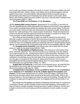 you to make your family a sample of the family in heaven. Guard your children. Be kind
and tender with them. Father, mother, and children are to be joined together with the
golden links of love. One well-ordered, well-disciplined family is a greater power in
demonstrating the efficiency of Christianity than all the sermons in the world. When
fathers and mothers realize how their children copy them, they will watch carefully every
word and gesture (MS 31, 1901).
10-12 (see EGW on 2 Corinthians 11:14; Revelation
1119
12:17). Battling With Unseen Powers.--[Ephesians 6:10-18 quoted.] In the Word of
God are represented two contending parties that influence and control human agencies
in our world. Constantly these parties are working with every human being. Those who
are under God's control and who are influenced by the heavenly angels, will be able to
discern the crafty workings of the unseen powers of darkness. Those who desire to be
in harmony with the heavenly agencies should be intensely in earnest to do God's will.
They must give no place whatever to Satan and his angels.
But unless we are constantly on guard, we shall be overcome by the enemy.
Although a solemn revelation of God's will concerning us has been revealed to all, yet a
knowledge of His will does not set aside the necessity of offering earnest supplications
to Him for help, and of diligently seeking to cooperate with Him in answering the prayers
offered. He accomplishes His purposes through human instrumentalities (MS 95, 1903).
11. Complete Armor Essential.--God wants every one to stand with the whole
armor on, ready for the great review (MS 63, 1908).
11-17. The Breastplate of Righteousness.--We must put on every piece of the
armor, and then stand firm. The Lord has honored us by choosing us as His soldiers.
Let us fight bravely for Him, maintaining the right in every transaction. Rectitude in all
things is essential to the welfare of the soul. As you strive for the victory over your own
inclinations, He will help you by His Holy Spirit to be circumspect in every action, that
you may give no occasion for the enemy to speak evil of the truth. Put on as your
breastplate that divinely protected righteousness which it is the privilege of all to wear.
This will protect your spiritual life (YI Sept. 12, 1901).
Angels Near to Protect Us.--If we have on the heavenly armor, we shall find that
the assaults of the enemy will not have power over us. Angels of God will be round
about us to protect us (RH May 25, 1905).
12 (Ezekiel 28:17; Revelation 12:7-9; see EGW on Psalm 17:13; 2 Corinthians
2:11; Galatians 5:17; Revelation 16:13-16). A Battle Against Principalities and
Powers.--Could human beings know the number of the evil angels, could they know
their devices and their activity, there would be far less pride and frivolity. Satan is the
prince of demons. The evil angels over whom he rules do his bidding. Through them he
multiplies his agencies throughout the world. He instigates all the evil that exists in our
world.
But though the principalities and powers of darkness are both many in number and
unceasing in activity, yet the Christian should never feel hopeless or discouraged. He
may not hope to escape temptation through any lack of satanic efficiency. He who sent
a legion to torture one human being cannot be repulsed by human wisdom or power
alone.
 