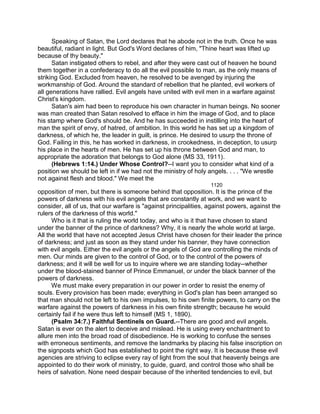 Speaking of Satan, the Lord declares that he abode not in the truth. Once he was
beautiful, radiant in light. But God's Word declares of him, "Thine heart was lifted up
because of thy beauty."
Satan instigated others to rebel, and after they were cast out of heaven he bound
them together in a confederacy to do all the evil possible to man, as the only means of
striking God. Excluded from heaven, he resolved to be avenged by injuring the
workmanship of God. Around the standard of rebellion that he planted, evil workers of
all generations have rallied. Evil angels have united with evil men in a warfare against
Christ's kingdom.
Satan's aim had been to reproduce his own character in human beings. No sooner
was man created than Satan resolved to efface in him the image of God, and to place
his stamp where God's should be. And he has succeeded in instilling into the heart of
man the spirit of envy, of hatred, of ambition. In this world he has set up a kingdom of
darkness, of which he, the leader in guilt, is prince. He desired to usurp the throne of
God. Failing in this, he has worked in darkness, in crookedness, in deception, to usurp
his place in the hearts of men. He has set up his throne between God and man, to
appropriate the adoration that belongs to God alone (MS 33, 1911).
(Hebrews 1:14.) Under Whose Control?--I want you to consider what kind of a
position we should be left in if we had not the ministry of holy angels. . . . "We wrestle
not against flesh and blood." We meet the
1120
opposition of men, but there is someone behind that opposition. It is the prince of the
powers of darkness with his evil angels that are constantly at work, and we want to
consider, all of us, that our warfare is "against principalities, against powers, against the
rulers of the darkness of this world."
Who is it that is ruling the world today, and who is it that have chosen to stand
under the banner of the prince of darkness? Why, it is nearly the whole world at large.
All the world that have not accepted Jesus Christ have chosen for their leader the prince
of darkness; and just as soon as they stand under his banner, they have connection
with evil angels. Either the evil angels or the angels of God are controlling the minds of
men. Our minds are given to the control of God, or to the control of the powers of
darkness; and it will be well for us to inquire where we are standing today--whether
under the blood-stained banner of Prince Emmanuel, or under the black banner of the
powers of darkness.
We must make every preparation in our power in order to resist the enemy of
souls. Every provision has been made; everything in God's plan has been arranged so
that man should not be left to his own impulses, to his own finite powers, to carry on the
warfare against the powers of darkness in his own finite strength; because he would
certainly fail if he were thus left to himself (MS 1, 1890).
(Psalm 34:7.) Faithful Sentinels on Guard.--There are good and evil angels.
Satan is ever on the alert to deceive and mislead. He is using every enchantment to
allure men into the broad road of disobedience. He is working to confuse the senses
with erroneous sentiments, and remove the landmarks by placing his false inscription on
the signposts which God has established to point the right way. It is because these evil
agencies are striving to eclipse every ray of light from the soul that heavenly beings are
appointed to do their work of ministry, to guide, guard, and control those who shall be
heirs of salvation. None need despair because of the inherited tendencies to evil, but
 