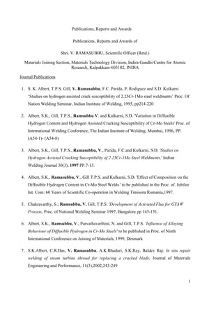 Publications, Reports and Awards
1
Publications, Reports and Awards of
Shri. V. RAMASUBBU, Scientific Officer (Retd.)
Materials Joining Section, Materials Technology Division, Indira Gandhi Centre for Atomic
Research, Kalpakkam-603102, INDIA
Journal Publications
1. S. K. Albert, T.P.S. Gill, V. Ramasubbu, F.C. Parida, P. Rodiguez and S.D. Kulkarni
‘Studies on hydrogen assisted crack susceptibility of 2.25Cr-1Mo steel weldments’ Proc. Of
Nation Welding Seminar, Indian Institute of Welding, 1995, pp214-220
2. Albert, S.K., Gill, T.P.S., Ramsubbu V. and Kulkarni, S.D. 'Variation in Diffusible
Hydrogen Content and Hydrogen Assisted Cracking Susceptibility of Cr-Mo Steels' Proc. of
International Welding Conference, The Indian Institute of Welding, Mumbai, 1996, PP.
(A54-1)- (A54-8)
3. Albert, S.K., Gill, T.P.S., Ramasubbu, V., Parida, F.C.and Kulkarni, S.D. 'Studies on
Hydrogen Assisted Cracking Susceptibility of.2.25Cr-1Mo Steel Weldments.' Indian
Welding Journal 30(3), 1997 PP.7-13.
4. Albert, S.K., Ramasubbu, V., Gill T.P.S. and Kulkarni, S.D. 'Effect of Composition on the
Diffusible Hydrogen Content in Cr-Mo Steel Welds.' to be published in the Proc. of. Jubilee
Int. Coni: 60 Years of Scientific Co-operation in Welding Timisora Romania,1997.
5. Chakravarthy, S.; Ramsubbu, V, Gill, T.P.S. 'Development of Activated Flux for GTAW
Process, Proc. of National Welding Seminar 1997, Bangalore pp 145-151.
6. Albert, S.K., Ramsubbu, V., Parvathavarthini, N. and Gill, T.P.S. 'Influence of Alloying
Behaviour of Diffusible Hydrogen in Cr-Mo Steels' to be published in Proc. of Ninth
International Conference on Joining of Materials, 1999, Denmark
7. S.K.Albert, C.R.Das, V. Ramasubbu, A.K.Bhaduri, S.K.Ray, Baldev Raj: In situ repair
welding of steam turbine shroud for replacing a cracked blade, Journal of Materials
Engineering and Performance, 11(3),2002,243-249
 