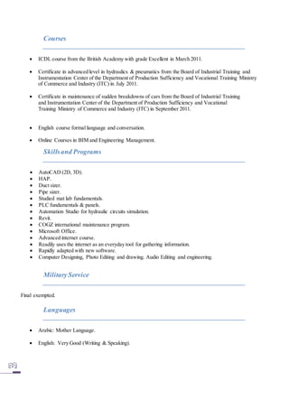 Courses
 ICDL course from the British Academy with grade Excellent in March 2011.
 Certificate in advanced level in hydraulics & pneumatics from the Board of Industrial Training and
Instrumentation Center of the Department of Production Sufficiency and Vocational Training Ministry
of Commerce and Industry (ITC) in July 2011.
 Certificate in maintenance of sudden breakdowns of cars from the Board of Industrial Training
and Instrumentation Center of the Department of Production Sufficiency and Vocational
Training Ministry of Commerce and Industry (ITC) in September 2011.
 English course formal language and conversation.
 Online Courses in BIM and Engineering Management.
Skillsand Programs
 AutoCAD (2D, 3D).
 HAP.
 Duct sizer.
 Pipe sizer.
 Studied mat lab fundamentals.
 PLC fundamentals & panels.
 Automation Studio for hydraulic circuits simulation.
 Revit.
 COGZ international maintenance program.
 Microsoft Office.
 Advanced internet course.
 Readily uses the internet as an everyday tool for gathering information.
 Rapidly adapted with new software.
 Computer Designing, Photo Editing and drawing. Audio Editing and engineering.
MilitaryService
Final exempted.
Languages
 Arabic: Mother Language.
 English: Very Good (Writing & Speaking).
 