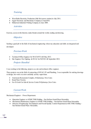 Training
 West Delta Electricity Production (Sidi Krir power station) in July 2011.
 Egypt Electricity and Mechanics Company in June2010.
 Muharram Industrial Printing Company in June 2009.
Activities
Exercise, access to the Internet, make friends around the world, reading and drawing.
Objective
Seeking a good job in the field of mechanical engineering where my education and skills are integrated and
developed.
PreviousWork
 Technical Office Engineer for WATANYA till May 2013.
 Site Engineer Fire Fighting & HVAC for NOVEC till September 2013.
Projects Handled
I was working in the following projects as a site and technical office engineer.
These projects was in the field of contracting of HVAC,FF and Plumbing, I was responsible for making drawings
re-design, site work execution and daily activity supervision.
 Americana Restaurants Complex, El-Qattamya, New Cairo.
 Knauf Suez Factory.
 Ezz El-Arab Car Sale & Service Centre El-Qattamya ,New Cairo.
Current Work
Mechanical Engineer – Power Department.
 Operation Engineer at APMC/TMGHolding - San Stefano Grand Plaza/Alexandria.
 Mechanical Maintenance Engineer at APMC/TMGHolding - San Stefano Grand Plaza/Alexandria.
 Director of Engineering Development and Overall Quality Control Department at SSC/TMG Holding -
San Stefano Grand Plaza /Alexandria.
 