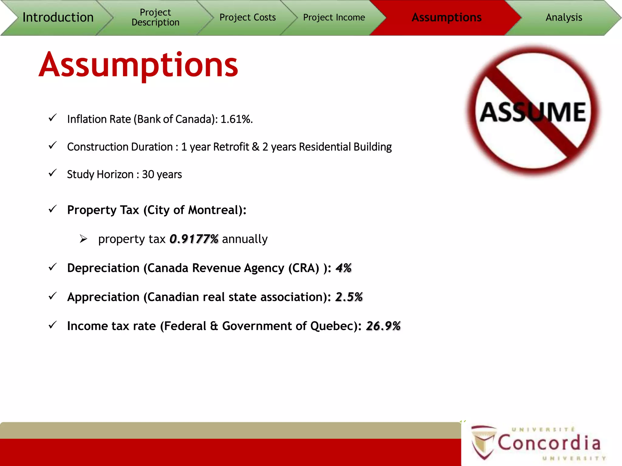 Assumptions
16
 Inflation Rate (Bank of Canada): 1.61%.
 Construction Duration : 1 year Retrofit & 2 years Residential Building
 Study Horizon : 30 years
 Property Tax (City of Montreal):
 property tax 0.9177% annually
 Depreciation (Canada Revenue Agency (CRA) ): 4%
 Appreciation (Canadian real state association): 2.5%
 Income tax rate (Federal & Government of Quebec): 26.9%
Introduction Project
Description
Project Costs Project Income Assumptions Analysis
 