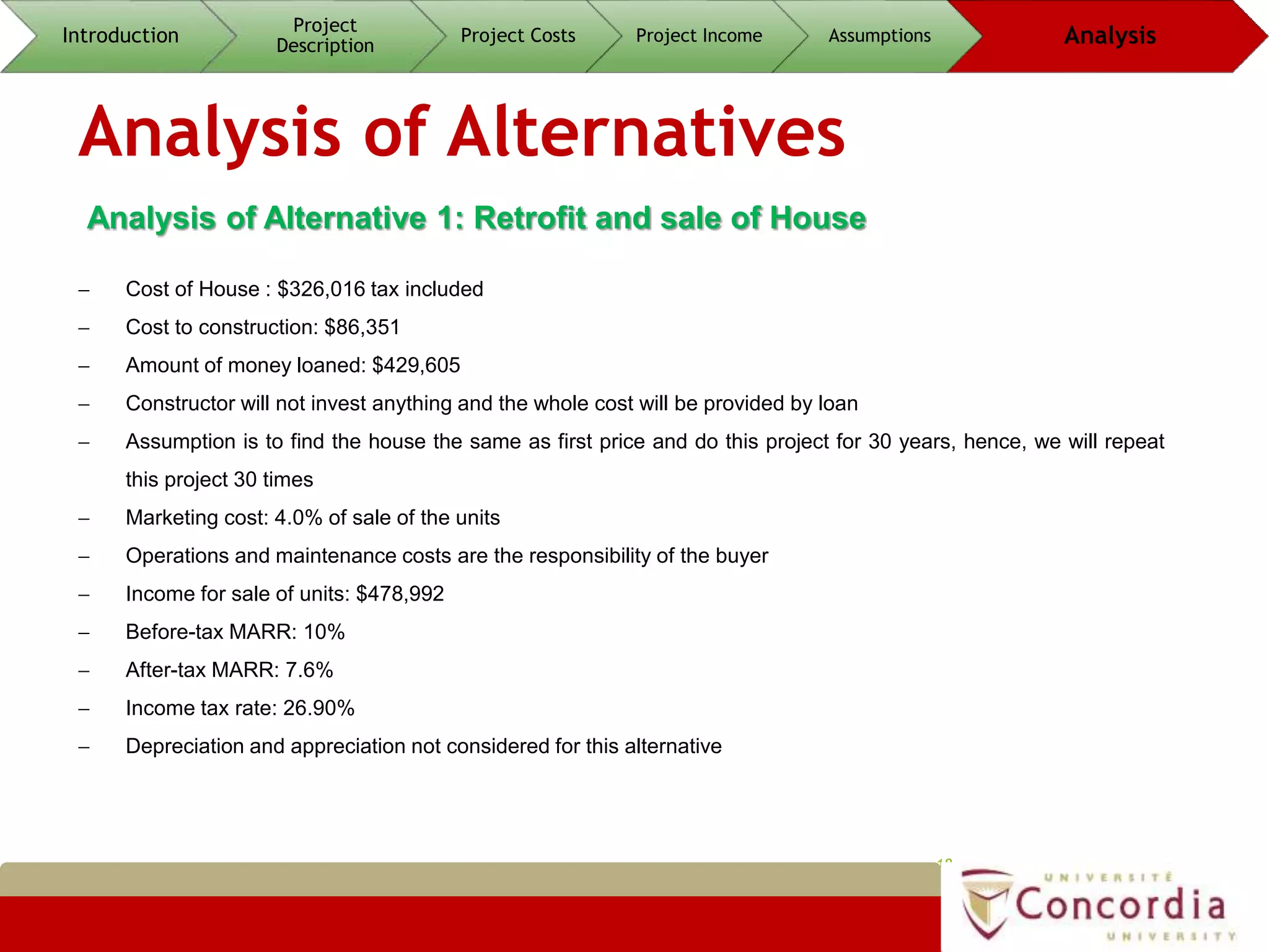 Analysis of Alternatives
18
Analysis of Alternative 1: Retrofit and sale of House
 Cost of House : $326,016 tax included
 Cost to construction: $86,351
 Amount of money loaned: $429,605
 Constructor will not invest anything and the whole cost will be provided by loan
 Assumption is to find the house the same as first price and do this project for 30 years, hence, we will repeat
this project 30 times
 Marketing cost: 4.0% of sale of the units
 Operations and maintenance costs are the responsibility of the buyer
 Income for sale of units: $478,992
 Before-tax MARR: 10%
 After-tax MARR: 7.6%
 Income tax rate: 26.90%
 Depreciation and appreciation not considered for this alternative
Introduction
Project
Description
Project Costs Project Income Assumptions Analysis
 