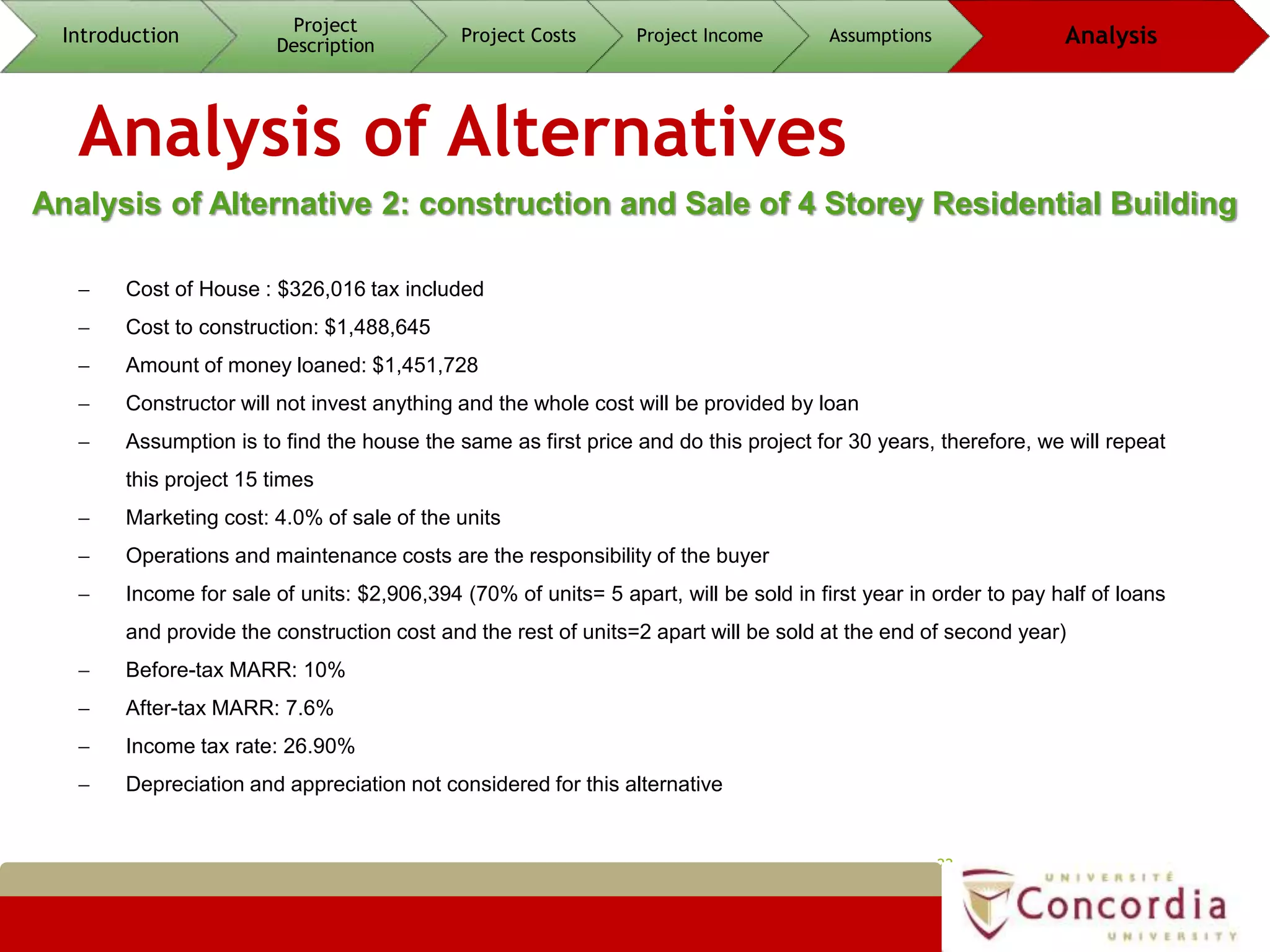 Analysis of Alternatives
22
Analysis of Alternative 2: construction and Sale of 4 Storey Residential Building
Introduction
Project
Description
Project Costs Project Income Assumptions Analysis
 Cost of House : $326,016 tax included
 Cost to construction: $1,488,645
 Amount of money loaned: $1,451,728
 Constructor will not invest anything and the whole cost will be provided by loan
 Assumption is to find the house the same as first price and do this project for 30 years, therefore, we will repeat
this project 15 times
 Marketing cost: 4.0% of sale of the units
 Operations and maintenance costs are the responsibility of the buyer
 Income for sale of units: $2,906,394 (70% of units= 5 apart, will be sold in first year in order to pay half of loans
and provide the construction cost and the rest of units=2 apart will be sold at the end of second year)
 Before-tax MARR: 10%
 After-tax MARR: 7.6%
 Income tax rate: 26.90%
 Depreciation and appreciation not considered for this alternative
 