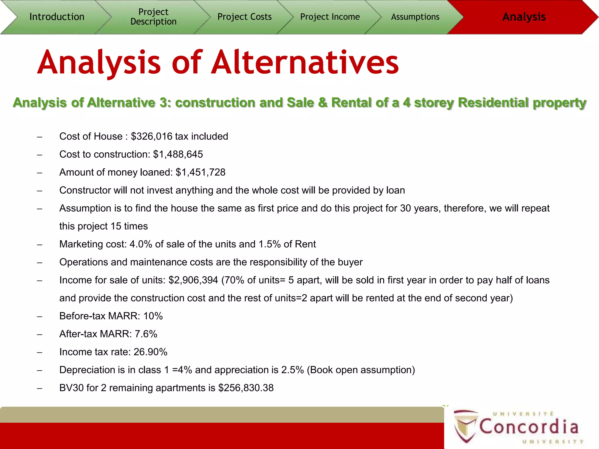 Analysis of Alternatives
26
Analysis of Alternative 3: construction and Sale & Rental of a 4 storey Residential property
Introduction
Project
Description
Project Costs Project Income Assumptions Analysis
 Cost of House : $326,016 tax included
 Cost to construction: $1,488,645
 Amount of money loaned: $1,451,728
 Constructor will not invest anything and the whole cost will be provided by loan
 Assumption is to find the house the same as first price and do this project for 30 years, therefore, we will repeat
this project 15 times
 Marketing cost: 4.0% of sale of the units and 1.5% of Rent
 Operations and maintenance costs are the responsibility of the buyer
 Income for sale of units: $2,906,394 (70% of units= 5 apart, will be sold in first year in order to pay half of loans
and provide the construction cost and the rest of units=2 apart will be rented at the end of second year)
 Before-tax MARR: 10%
 After-tax MARR: 7.6%
 Income tax rate: 26.90%
 Depreciation is in class 1 =4% and appreciation is 2.5% (Book open assumption)
 BV30 for 2 remaining apartments is $256,830.38
 