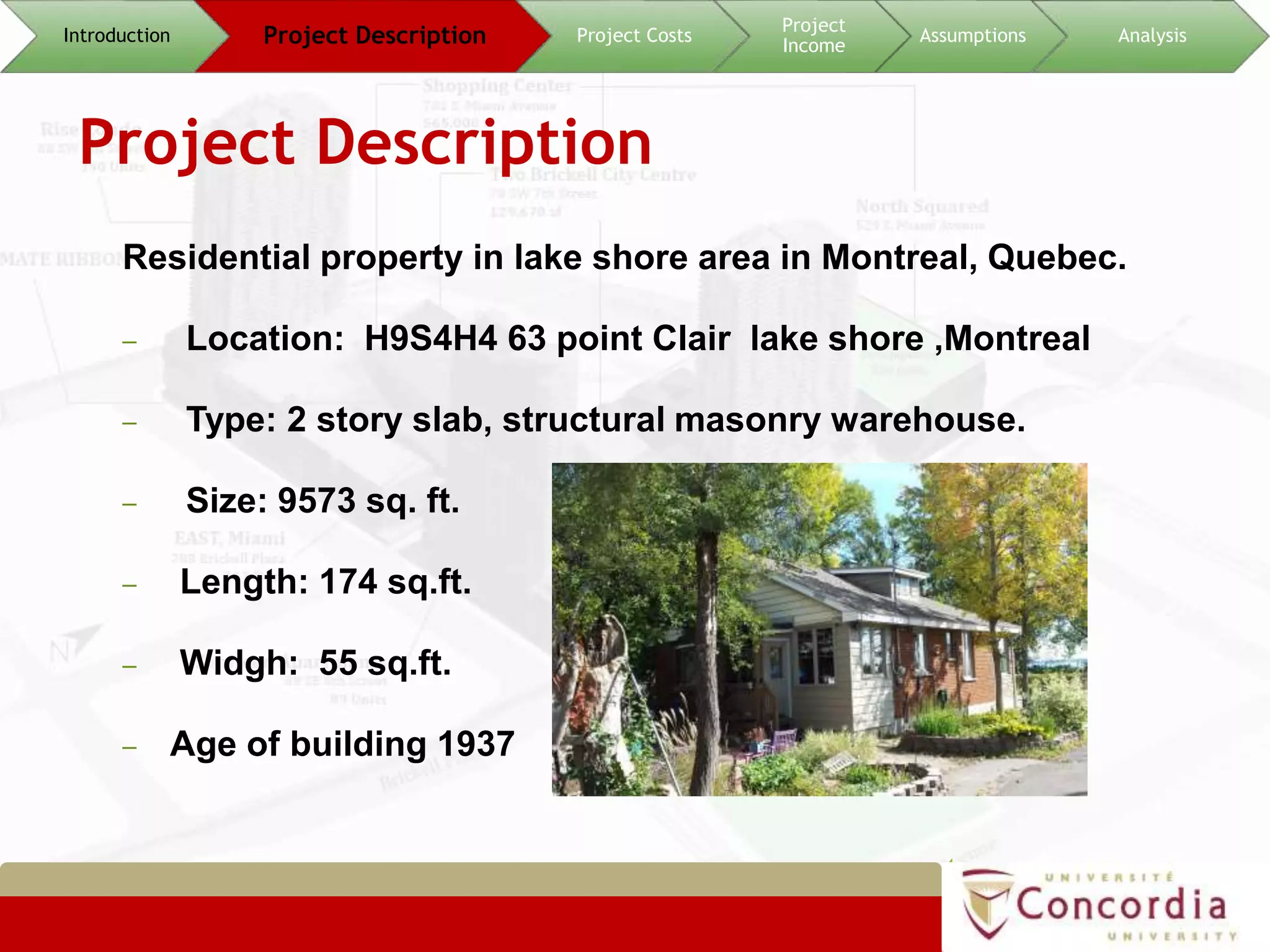 Project Description
Residential property in lake shore area in Montreal, Quebec.
– Location: H9S4H4 63 point Clair lake shore ,Montreal
– Type: 2 story slab, structural masonry warehouse.
– Size: 9573 sq. ft.
– Length: 174 sq.ft.
– Widgh: 55 sq.ft.
– Age of building 1937
4
Introduction Project Description Project Costs
Project
Income
Assumptions Analysis
 
