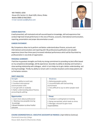 MD TANZEEL AZAD
House-2/A, Section-11, Road-10/B, Uttara, Dhaka
Mobile-0088-01706233825
E-mail: tanzeel.azad@yahoo.com
CAREER OBJECTIVE:
A well-presented, self-motivated and self-assured based on knowledge, skill and experience that
conduct high level of job performance in the area of finance, accounts, international communication,
reporting, presentation and proper documentation as well.
CAREER STATEMENT:
My Competence allow me to perform and better understand about finance, accounts and
international communication and reporting skill. My professional qualification and valuable
experience (more than three years) increased individual performance which will be flourished my
professionalism in any kinds of organisation.
PERSONAL SUMMARY:
I feel that my greatest strengths are firstly my strong commitment to providing my best effort based
on my competence (knowledge, skill & experience). Secondly my ability to develop and maintain a
close working relationship with colleague , which in turn helps me to get a better understanding and
sharing knowledge. Thirdly my ability to remain calm in stressful situations and to keep patient and
to find better solution.
SWOT ANALYSIS:
Strength
1. Proven ability to multi-task
2. Excellent international
communication skills
3. Can get with on anybody
4. Batter understanding about finance,
accounting & auditing
Weakness
1. Believing people quickly
2. Uncomfortable with bad working
environment
3. Very difficult to say no when people need
help
Opportunities
1. Learn more about professional
2. Meeting new people& sharing
Knowledge
3.Break limitation to drive fruitful
outcome
Threat
1. Employer is cutting back on training
2. Being overworked, which leads to stress
3. Manager reluctant to give more
responsibilities
COURSE COORDINATOR & Sr. EXECUTIVE (ACCOUNTS & FINANCE) :( April 2016 to Continue)
Chartered University College
House-10/A, Road-51 Dhanmondi, Dhaka
`
 