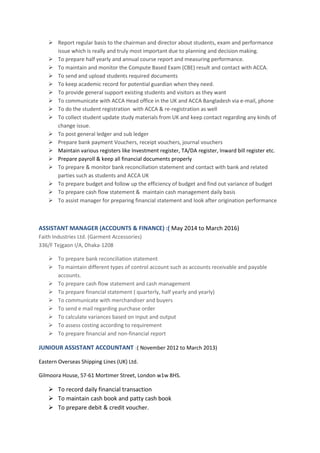  Report regular basis to the chairman and director about students, exam and performance
issue which is really and truly most important due to planning and decision making.
 To prepare half yearly and annual course report and measuring performance.
 To maintain and monitor the Compute Based Exam (CBE) result and contact with ACCA.
 To send and upload students required documents
 To keep academic record for potential guardian when they need.
 To provide general support existing students and visitors as they want
 To communicate with ACCA Head office in the UK and ACCA Bangladesh via e-mail, phone
 To do the student registration with ACCA & re-registration as well
 To collect student update study materials from UK and keep contact regarding any kinds of
change issue.
 To post general ledger and sub ledger
 Prepare bank payment Vouchers, receipt vouchers, journal vouchers
 Maintain various registers like Investment register, TA/DA register, Inward bill register etc.
 Prepare payroll & keep all financial documents properly
 To prepare & monitor bank reconciliation statement and contact with bank and related
parties such as students and ACCA UK
 To prepare budget and follow up the efficiency of budget and find out variance of budget
 To prepare cash flow statement & maintain cash management daily basis
 To assist manager for preparing financial statement and look after origination performance
ASSISTANT MANAGER (ACCOUNTS & FINANCE) :( May 2014 to March 2016)
Faith Industries Ltd. (Garment Accessories)
336/F Tejgaon I/A, Dhaka-1208
 To prepare bank reconciliation statement
 To maintain different types of control account such as accounts receivable and payable
accounts.
 To prepare cash flow statement and cash management
 To prepare financial statement ( quarterly, half yearly and yearly)
 To communicate with merchandiser and buyers
 To send e mail regarding purchase order
 To calculate variances based on input and output
 To assess costing according to requirement
 To prepare financial and non-financial report
JUNIOUR ASSISTANT ACCOUNTANT :( November 2012 to March 2013)
Eastern Overseas Shipping Lines (UK) Ltd.
Gilmoora House, 57-61 Mortimer Street, London w1w 8HS.
 To record daily financial transaction
 To maintain cash book and patty cash book
 To prepare debit & credit voucher.
 