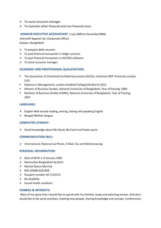  To assist accounts manager.
 To maintain other financial and non-financial issue
JUNIOUR EXECUTIVE ACCOUNTANT :( July 2009 to December2009)
Interstoff Apparel Ltd. (Corporate Office)
Gazipur, Bangladesh
 To prepare debit voucher.
 To post financial transaction in ledger account.
 To post financial transaction in ACCPAC software.
 To assist accounts manager.
ACADEMIC AND PROFFESIONAL QUALIFACTION:
 The Association of Chartered Certified Accountant (ACCA), Institution BPP University London
(UK).
 Diploma in Management, London Guildhall College(UK),March 2013
 Masters of Business Studies, National University of Bangladesh, Year of Passing: 2009
 Bachelor of Business Studies (HONS), National University of Bangladesh, Year of Passing:
2007
LANGUAGE:
 English-Well versed reading, writing, lesting and speaking English.
 Bengali-Mother tongue.
COMPUTER LITERACY:
 Good knowledge about Ms Word, Ms Excel and Power-point
COMMUNICATION SKILL:
 International, National via Phone, E-Mail, Fax and Web browsing.
PERSONAL INFORMATION:
 Date of Birth-1 of January 1984
 Nationality-Bangladeshi by Birth
 Marital Status-Married
 NID-2694811031694
 Passport number-AE-5725272
 No disability
 Sound health condition
HOBBIES & INTERESTS:
Most of my spare time I would like to spend with my families, study and watching movies. And also I
would like to do social activities, meeting new people, sharing knowledge and concept .Furthermore;
 