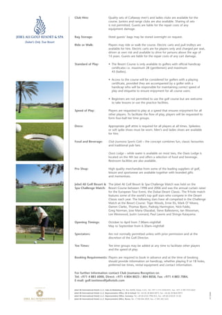 Jebel Ali International Hotels L.L.C. Sales & Marketing: P.O. Box 26500, Dubai, U.A.E., Tel: +971 4 315 4350/4351, Fax: +971 4 399 3101/2625
Jebel Ali International Hotels L.L.C. Representative Office, UK & Ireland: Tel: +44 (0) 20 8644 8973, Fax: +44 (0) 20 8644 8973
Jebel Ali International Hotels L.L.C. Representative Office, Germany: Tel: +49 (0) 6102 7996 812, Fax: +49 (0) 6102 81 53 05
Jebel Ali International Hotels L.L.C. Representative Office, Russia: Tel: +7 926 844 2839, Fax: +7 495 202 5525
Club Hire: Quality sets of Callaway men’s and ladies clubs are available for the
course. Juniors and range clubs are also available. Sharing of sets
is not permitted. Guests are liable for the repair costs of any
equipment damage.
Bag Storage: Hotel guests’ bags may be stored overnight on request.
Ride or Walk: Players may ride or walk the course. Electric carts and pull trolleys are
available for hire. Electric carts are for players only and charged per seat,
driven at own risk and available to drive for persons above the age of
14 years. Guests are liable for the repair costs of any cart damage.
Standard of Play: • The Resort Course is only available to golfers with official handicap
certificates i.e. maximum 28 (gentlemen) and maximum
45 (ladies).
• Access to the course will be considered for golfers with a playing
certificate, provided they are accompanied by a golfer with a
handicap who will be responsible for maintaining correct speed of
play and etiquette to ensure enjoyment for all course users.
• Beginners are not permitted to use the golf course but are welcome
to take lessons or use the practice facilities.
Speed of Play: Players are requested to play at a speed that ensures enjoyment for all
other players. To facilitate the flow of play, players will be requested to
form four-ball tee time groups.
Dress: Appropriate golf attire is required for all players at all times. Spikeless
or soft spike shoes must be worn. Men’s and ladies shoes are available
for hire.
Food and Beverage: Club Joumana Sports Café – the concept combines fun, classic favourites
and traditional pub fare.
Oasis Lodge – while water is available on most tees, the Oasis Lodge is
located on the 4th tee and offers a selection of food and beverage.
Restroom facilities are also available.
Pro Shop: High quality merchandise from some of the leading suppliers of golf,
leisure and sportswear are available together with branded gifts
and mementoes.
Jebel Ali Golf Resort & The Jebel Ali Golf Resort & Spa Challenge Match was held on the
Spa Challenge Match: Resort Course between 1998 and 2006 and was the annual curtain raiser
for the European Tour Event, the Dubai Desert Classic. The 9-hole match
features some of the world’s top golf stars who compete in the Desert
Classic each year. The following stars have all competed in the Challenge
Match at the Resort Course: Tiger Woods, Ernie Els, Mark O’ Meara,
Darren Clarke, Thomas Bjorn, Padraig Harrington, Nick Faldo,
Greg Norman, Jose Maria Olazabal, Steve Ballesteros, Ian Woosman,
Lee Westwood, Justin Leonard, Paul Lawrie and Shingo Katayama.
Opening Timings: October to April from 7.00am–nightfall
May to September from 6.30am–nightfall
Spectators: Are not normally permitted unless with prior permission and at the
discretion of the Golf Director.
Tee Times: Tee time groups may be added at any time to facilitate other players
and the speed of play.
Booking Requirements: Players are required to book in advance and at the time of booking
should provide information on handicap, whether playing 9 or 18 holes,
preferred tee times, rental equipment and contact information.
For further information contact Club Joumana Reception on
Tel: +971 4 883 6000, Direct: +971 4 804 8023 / 804 8058, Fax: +971 4 883 7084,
E-mail: golf.teetimes@jaihotels.com
07/2008
Dubai’s Only True Resort
24510-JAGR&S Golf Fact SheetV2 7/14/08 9:28 AM Page 2
 