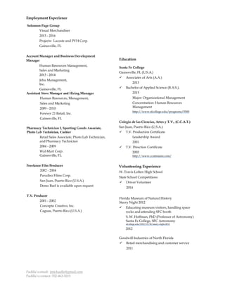 Padilla’s email: jmichaelle@gmail.com
Padilla’s contact: 352-462-5215
Assistant Store Manager and Hiring Manager
Human Resources, Management,
Sales and Marketing
2009 - 2010
Forever 21 Retail, Inc.
Gainesville, FL
Pharmacy Technician I, Sporting Goods Associate,
Photo Lab Technician, Cashier
Retail Sales Associate, Photo Lab Technician,
and Pharmacy Technician
2004 - 2009
Wal-Mart Corp.
Gainesville, FL
Freelance Film Producer
2002 - 2004
Paradiso Films Corp.
San Juan, Puerto Rico (U.S.A.)
Demo Reel is available upon request
T.V. Producer
2001 - 2002
Concepto Creativo, Inc.
Caguas, Puerto Rico (U.S.A.)
Education
Santa Fe College
Gainesville, FL (U.S.A.)
 Associates of Arts (A.A.)
2013
 Bachelor of Applied Science (B.A.S.),
2015
Major: Organizational Management
Concentration: Human Resources
Management
http://www.sfcollege.edu/programs/5500
Colegio de las Ciencias, Artes y T.V., (C.C.A.T.)
San Juan, Puerto Rico (U.S.A.)
 T.V. Production Certificate
Leadership Award
2001
 T.V. Direction Certificate
2003
http://www.ccatmiami.com/
Volunteering Experience
W. Travis Loften High School
State School Competitions
 Driver Volunteer
2014
Florida Museum of Natural History
Starry Night 2012
 Educating museum visitors, handling space
rocks and attending SFC booth
S. W. Hoffman, PhD (Professor of Astronomy)
Santa Fe College, SFC Astronomy
sfcollege.edu/2012/11/30/starry-night-2012
2012
Goodwill Industries of North Florida
 Retail merchandising and customer service
2011
Employment Experience
Solomon Page Group
Visual Merchandiser
2015 - 2016
Projects: Lacoste and PVH Corp.
Gainesville, FL
Account Manager and Business Development
Manager
Human Resources Management,
Sales and Marketing
2013 - 2014
Jehu Management,
Inc.
Gainesville, FL
 