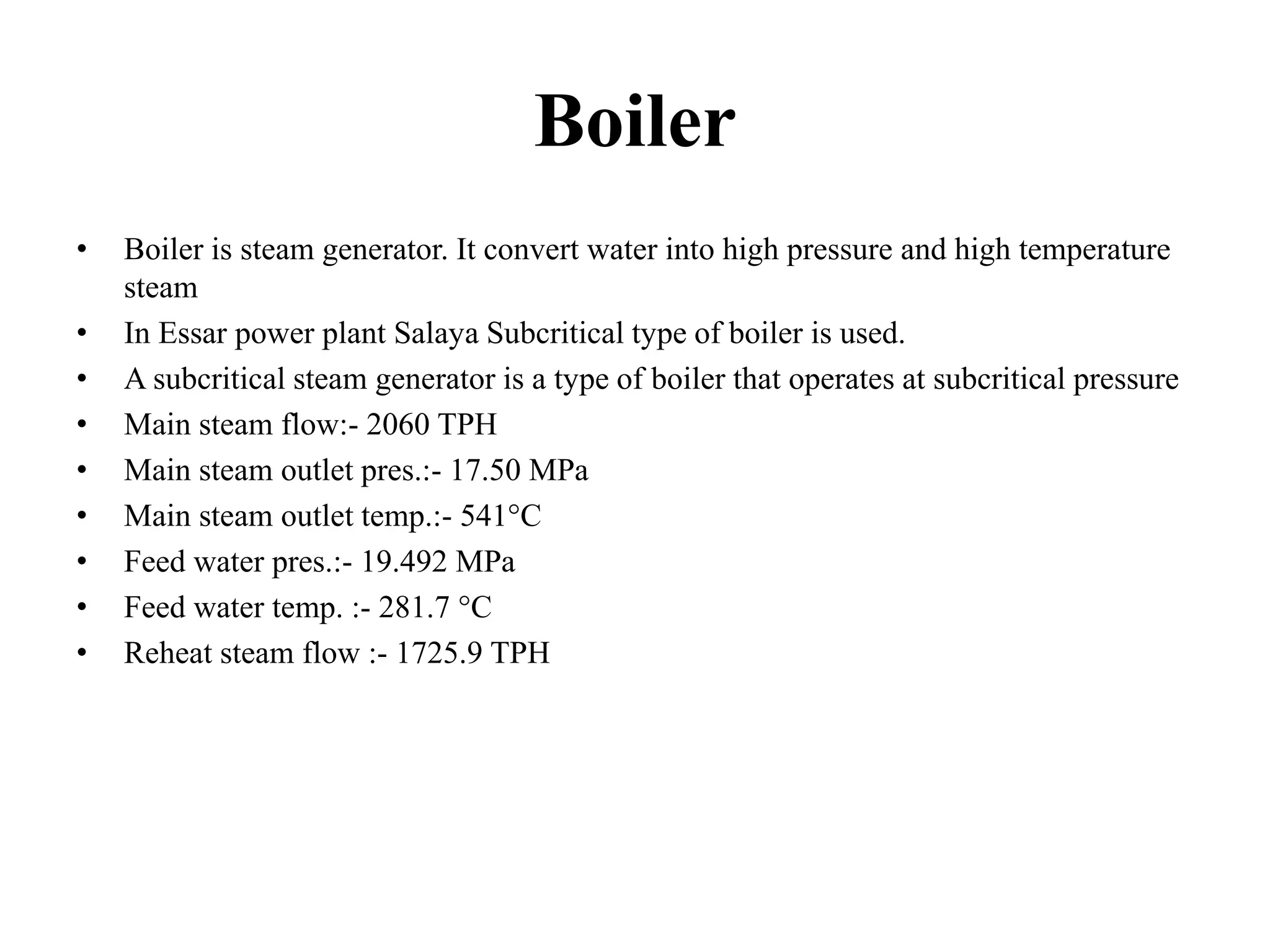 Boiler
• Boiler is steam generator. It convert water into high pressure and high temperature
steam
• In Essar power plant Salaya Subcritical type of boiler is used.
• A subcritical steam generator is a type of boiler that operates at subcritical pressure
• Main steam flow:- 2060 TPH
• Main steam outlet pres.:- 17.50 MPa
• Main steam outlet temp.:- 541°C
• Feed water pres.:- 19.492 MPa
• Feed water temp. :- 281.7 °C
• Reheat steam flow :- 1725.9 TPH
 