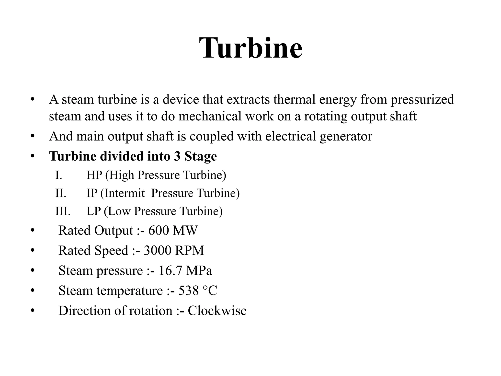 Turbine
• A steam turbine is a device that extracts thermal energy from pressurized
steam and uses it to do mechanical work on a rotating output shaft
• And main output shaft is coupled with electrical generator
• Turbine divided into 3 Stage
I. HP (High Pressure Turbine)
II. IP (Intermit Pressure Turbine)
III. LP (Low Pressure Turbine)
• Rated Output :- 600 MW
• Rated Speed :- 3000 RPM
• Steam pressure :- 16.7 MPa
• Steam temperature :- 538 °C
• Direction of rotation :- Clockwise
 