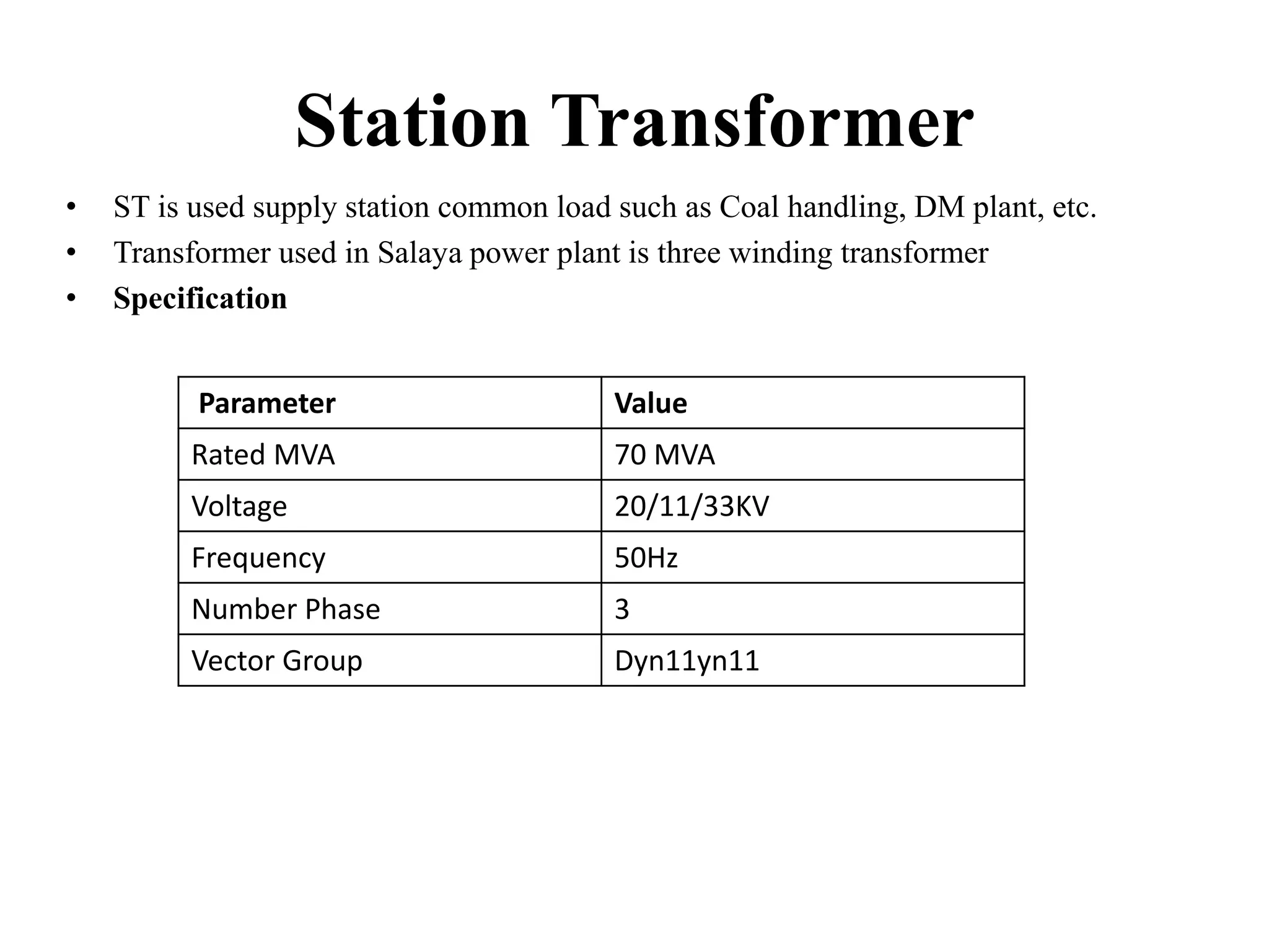 Station Transformer
• ST is used supply station common load such as Coal handling, DM plant, etc.
• Transformer used in Salaya power plant is three winding transformer
• Specification
Parameter Value
Rated MVA 70 MVA
Voltage 20/11/33KV
Frequency 50Hz
Number Phase 3
Vector Group Dyn11yn11
 