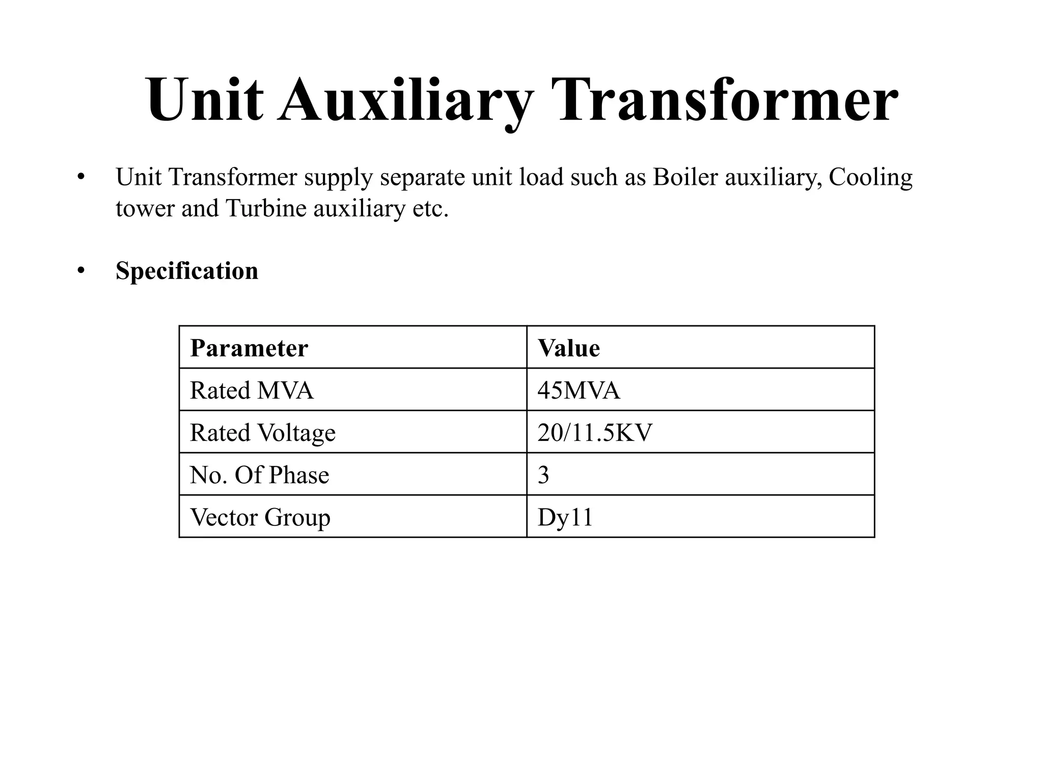 Unit Auxiliary Transformer
• Unit Transformer supply separate unit load such as Boiler auxiliary, Cooling
tower and Turbine auxiliary etc.
• Specification
Parameter Value
Rated MVA 45MVA
Rated Voltage 20/11.5KV
No. Of Phase 3
Vector Group Dy11
 