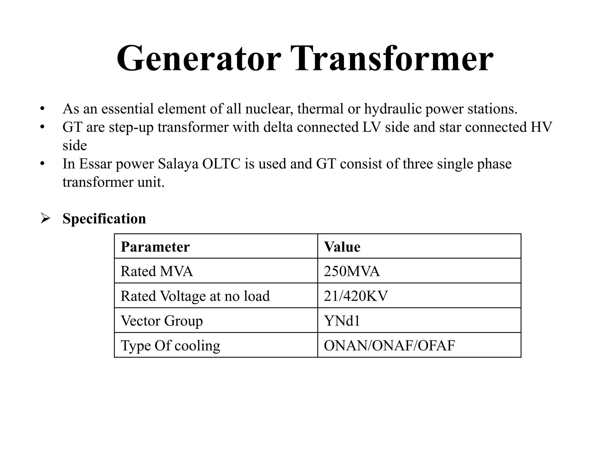 Generator Transformer
• As an essential element of all nuclear, thermal or hydraulic power stations.
• GT are step-up transformer with delta connected LV side and star connected HV
side
• In Essar power Salaya OLTC is used and GT consist of three single phase
transformer unit.
 Specification
Parameter Value
Rated MVA 250MVA
Rated Voltage at no load 21/420KV
Vector Group YNd1
Type Of cooling ONAN/ONAF/OFAF
 