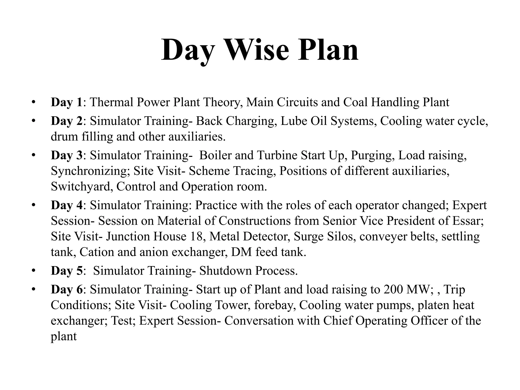 Day Wise Plan
• Day 1: Thermal Power Plant Theory, Main Circuits and Coal Handling Plant
• Day 2: Simulator Training- Back Charging, Lube Oil Systems, Cooling water cycle,
drum filling and other auxiliaries.
• Day 3: Simulator Training- Boiler and Turbine Start Up, Purging, Load raising,
Synchronizing; Site Visit- Scheme Tracing, Positions of different auxiliaries,
Switchyard, Control and Operation room.
• Day 4: Simulator Training: Practice with the roles of each operator changed; Expert
Session- Session on Material of Constructions from Senior Vice President of Essar;
Site Visit- Junction House 18, Metal Detector, Surge Silos, conveyer belts, settling
tank, Cation and anion exchanger, DM feed tank.
• Day 5: Simulator Training- Shutdown Process.
• Day 6: Simulator Training- Start up of Plant and load raising to 200 MW; , Trip
Conditions; Site Visit- Cooling Tower, forebay, Cooling water pumps, platen heat
exchanger; Test; Expert Session- Conversation with Chief Operating Officer of the
plant
 