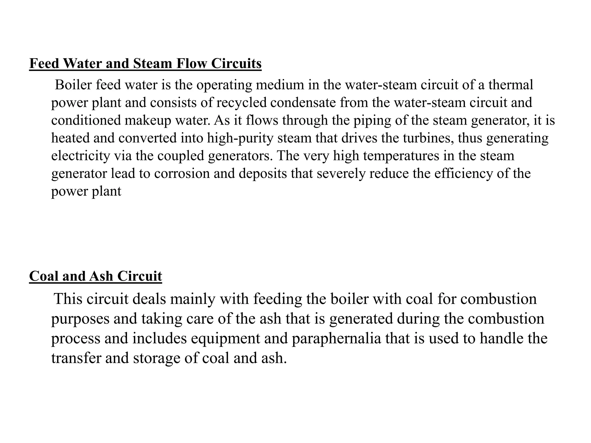 Feed Water and Steam Flow Circuits
Boiler feed water is the operating medium in the water-steam circuit of a thermal
power plant and consists of recycled condensate from the water-steam circuit and
conditioned makeup water. As it flows through the piping of the steam generator, it is
heated and converted into high-purity steam that drives the turbines, thus generating
electricity via the coupled generators. The very high temperatures in the steam
generator lead to corrosion and deposits that severely reduce the efficiency of the
power plant
Coal and Ash Circuit
This circuit deals mainly with feeding the boiler with coal for combustion
purposes and taking care of the ash that is generated during the combustion
process and includes equipment and paraphernalia that is used to handle the
transfer and storage of coal and ash.
 