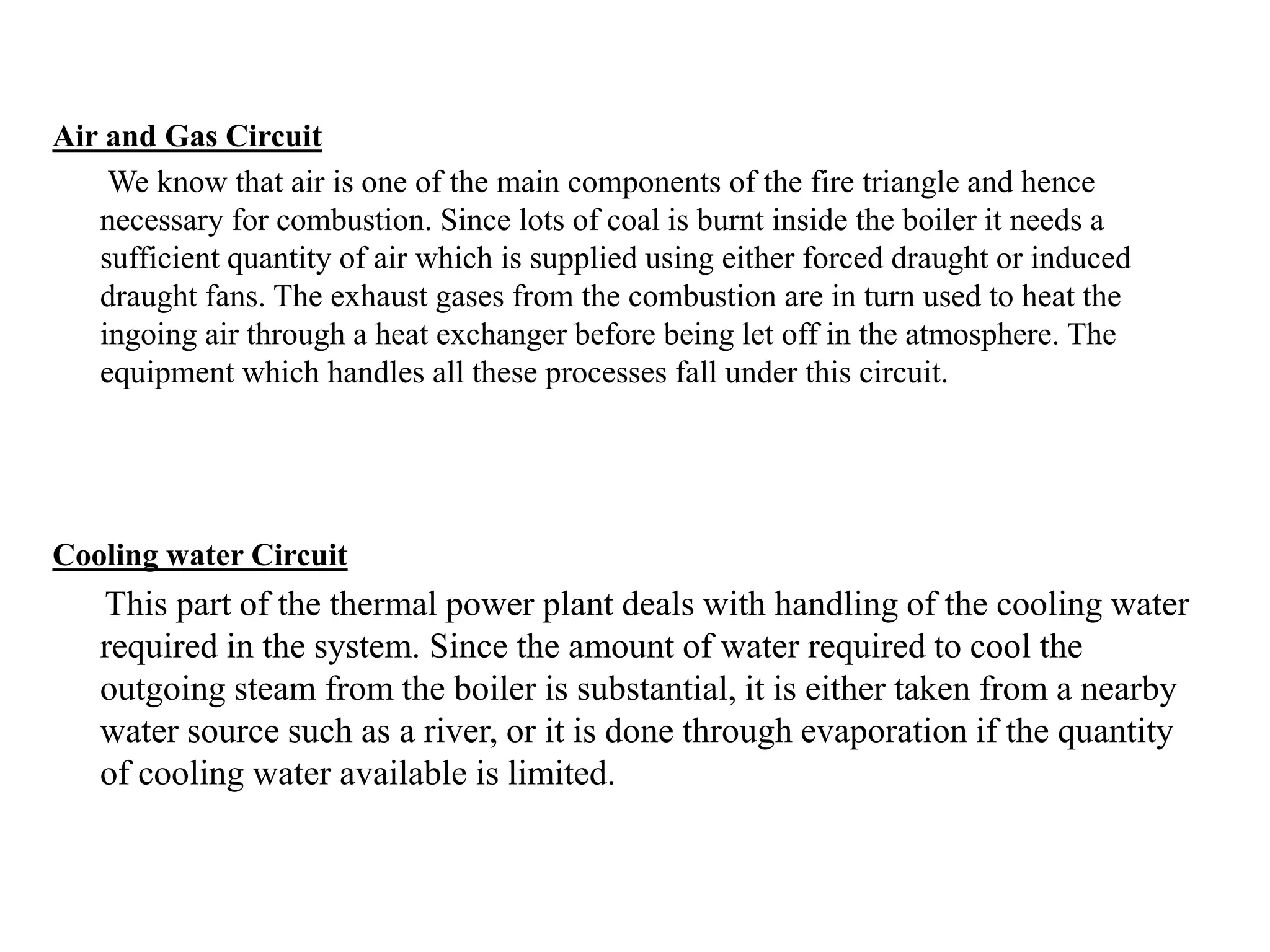Air and Gas Circuit
We know that air is one of the main components of the fire triangle and hence
necessary for combustion. Since lots of coal is burnt inside the boiler it needs a
sufficient quantity of air which is supplied using either forced draught or induced
draught fans. The exhaust gases from the combustion are in turn used to heat the
ingoing air through a heat exchanger before being let off in the atmosphere. The
equipment which handles all these processes fall under this circuit.
Cooling water Circuit
This part of the thermal power plant deals with handling of the cooling water
required in the system. Since the amount of water required to cool the
outgoing steam from the boiler is substantial, it is either taken from a nearby
water source such as a river, or it is done through evaporation if the quantity
of cooling water available is limited.
 