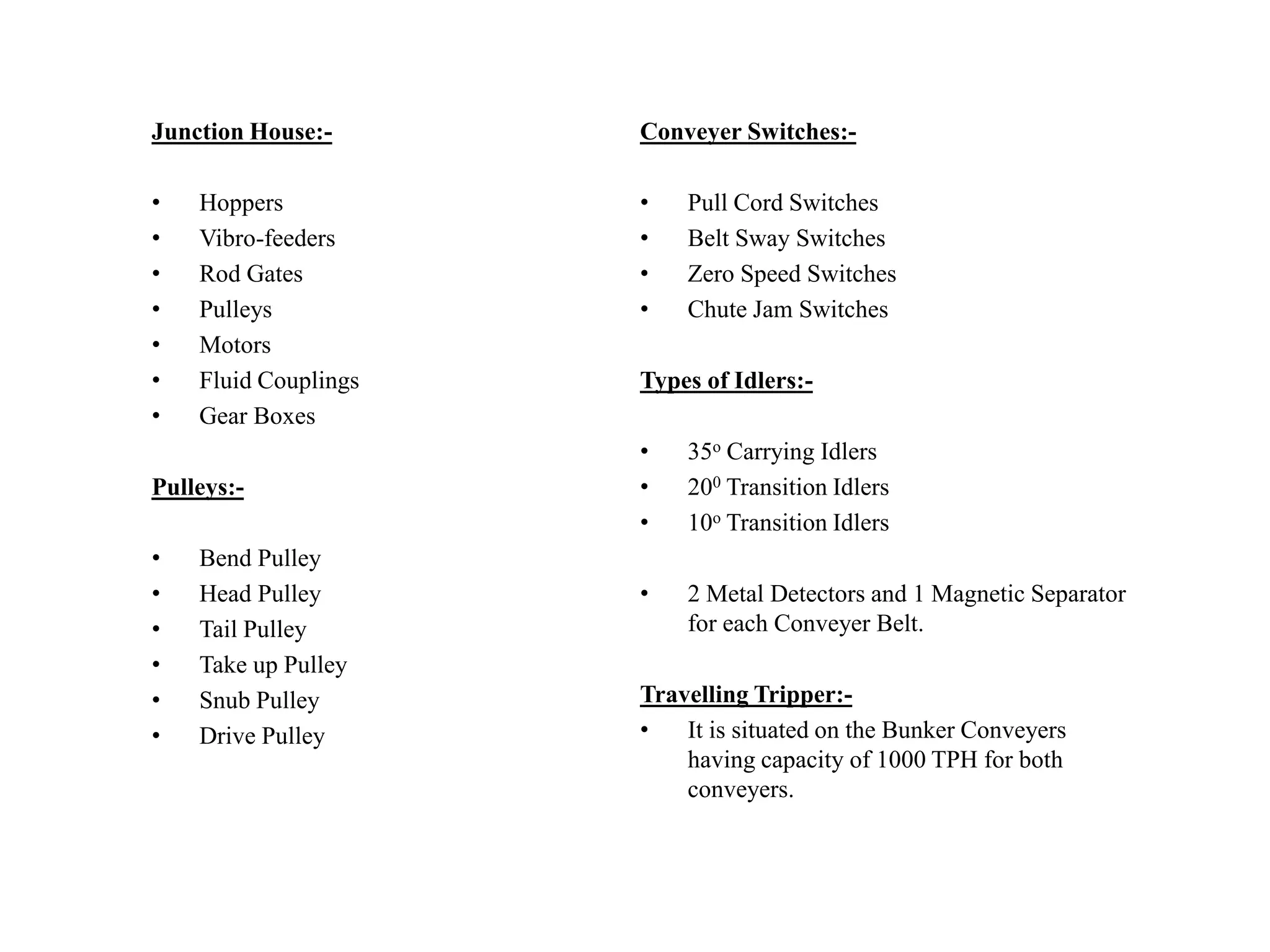 Junction House:-
• Hoppers
• Vibro-feeders
• Rod Gates
• Pulleys
• Motors
• Fluid Couplings
• Gear Boxes
Pulleys:-
• Bend Pulley
• Head Pulley
• Tail Pulley
• Take up Pulley
• Snub Pulley
• Drive Pulley
Conveyer Switches:-
• Pull Cord Switches
• Belt Sway Switches
• Zero Speed Switches
• Chute Jam Switches
Types of Idlers:-
• 35o Carrying Idlers
• 200 Transition Idlers
• 10o Transition Idlers
• 2 Metal Detectors and 1 Magnetic Separator
for each Conveyer Belt.
Travelling Tripper:-
• It is situated on the Bunker Conveyers
having capacity of 1000 TPH for both
conveyers.
 