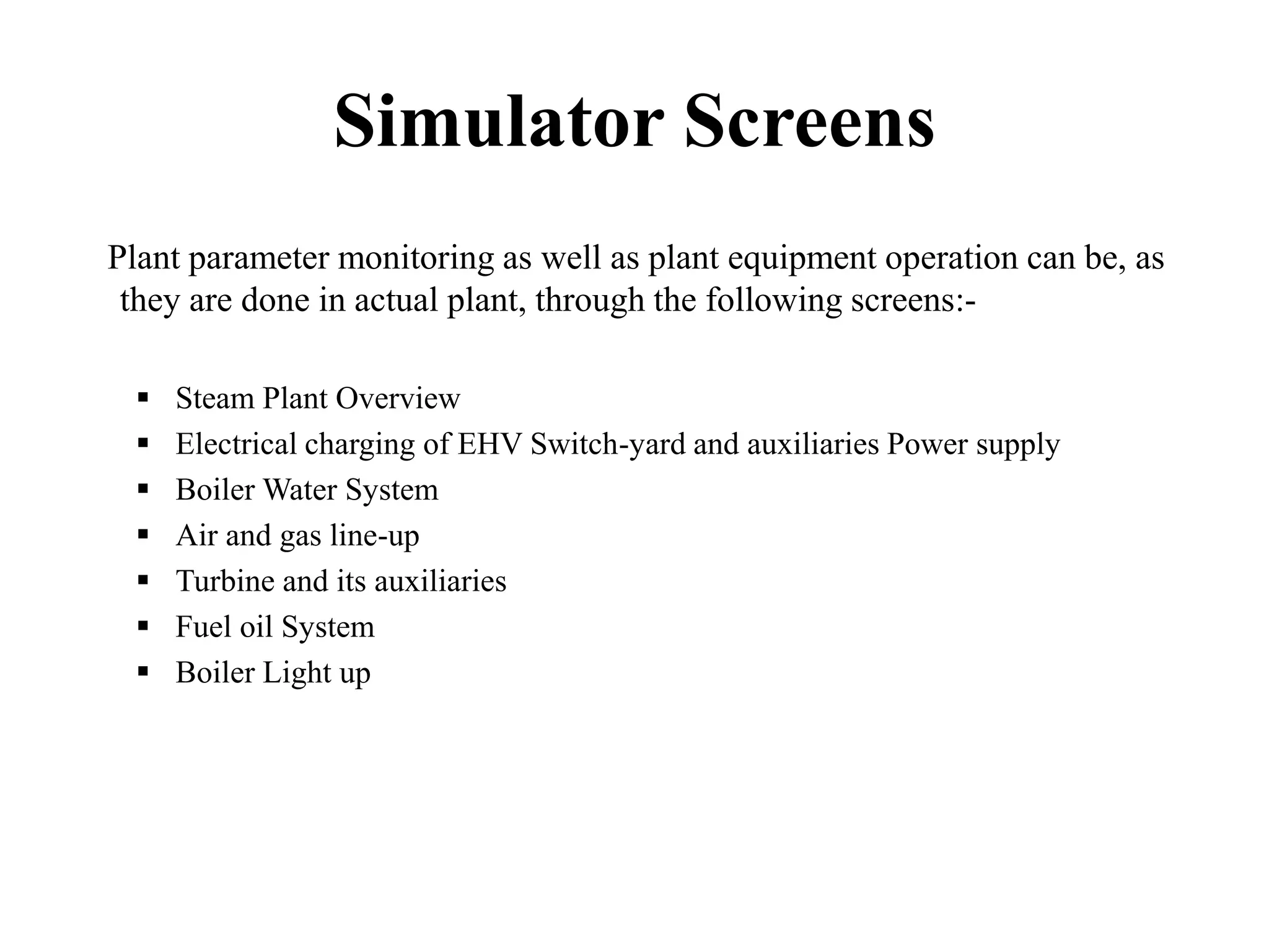 Simulator Screens
Plant parameter monitoring as well as plant equipment operation can be, as
they are done in actual plant, through the following screens:-
 Steam Plant Overview
 Electrical charging of EHV Switch-yard and auxiliaries Power supply
 Boiler Water System
 Air and gas line-up
 Turbine and its auxiliaries
 Fuel oil System
 Boiler Light up
 