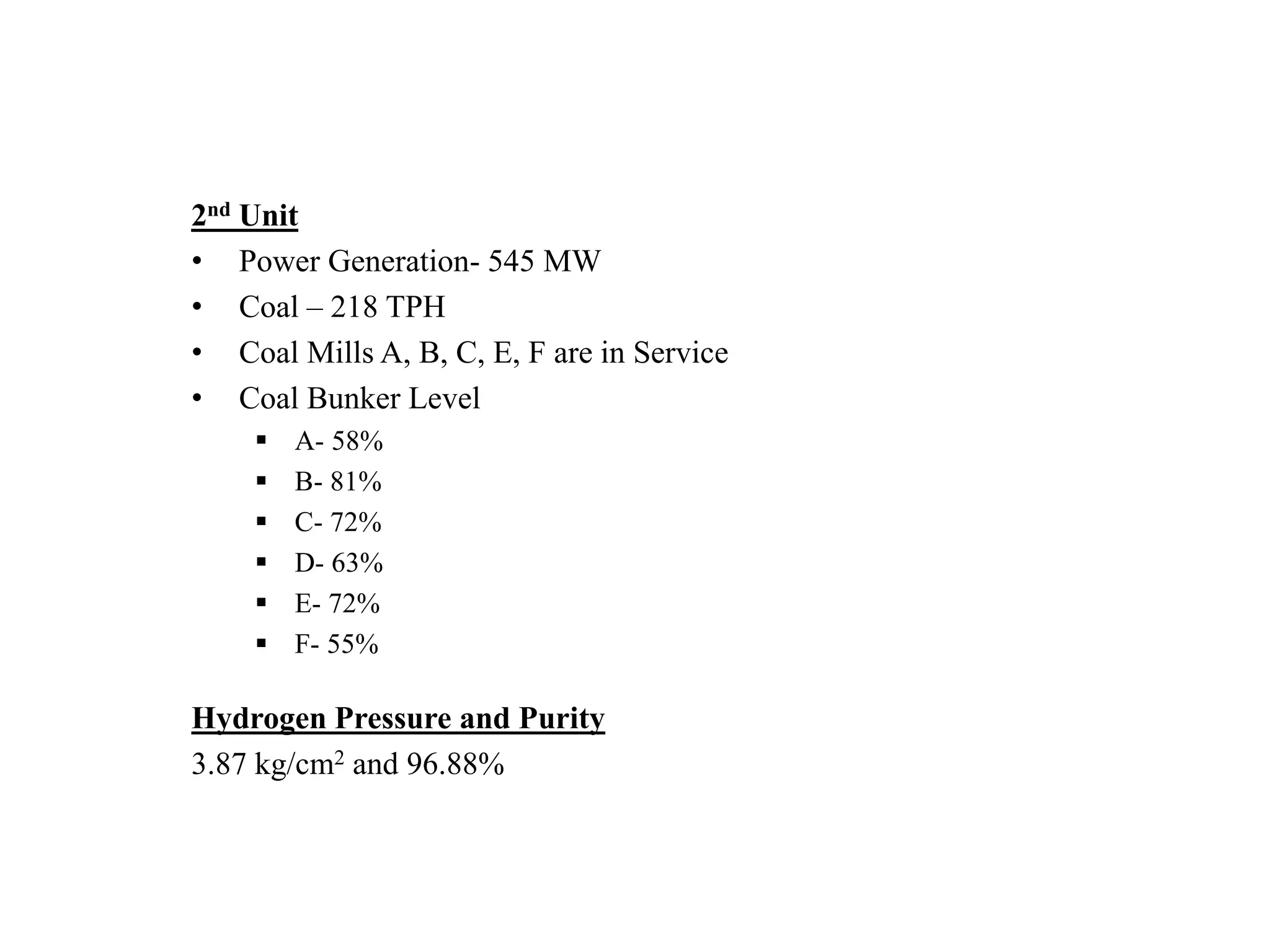 2nd Unit
• Power Generation- 545 MW
• Coal – 218 TPH
• Coal Mills A, B, C, E, F are in Service
• Coal Bunker Level
 A- 58%
 B- 81%
 C- 72%
 D- 63%
 E- 72%
 F- 55%
Hydrogen Pressure and Purity
3.87 kg/cm2 and 96.88%
 