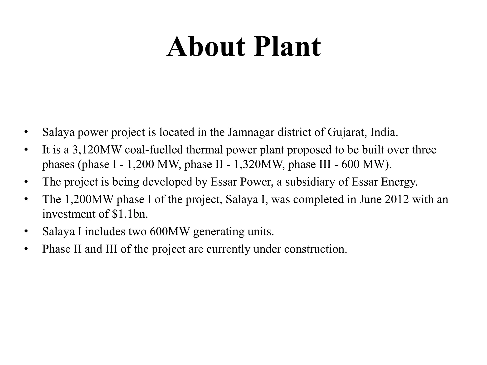 About Plant
• Salaya power project is located in the Jamnagar district of Gujarat, India.
• It is a 3,120MW coal-fuelled thermal power plant proposed to be built over three
phases (phase I - 1,200 MW, phase II - 1,320MW, phase III - 600 MW).
• The project is being developed by Essar Power, a subsidiary of Essar Energy.
• The 1,200MW phase I of the project, Salaya I, was completed in June 2012 with an
investment of $1.1bn.
• Salaya I includes two 600MW generating units.
• Phase II and III of the project are currently under construction.
 